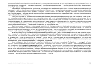133Educação Infantil e Ensino Fundamental (Anos Iniciais)
eram travadas entre suseranos e servos; na Idade Moderna e Contemporânea, temos o modo de produção capitalista, cuja relação antagônica trava-se
fundamentalmente entre patrões e empregados, capitalistas e proletários, voltados à exploração e à dominação do ser humano pelo seu semelhante,
numa relação de competição.
Diferente disso, tivemos tentativas de construção de outro modelo social, o socialismo, no qual vigora o princípio: dar a cada um segundo as suas
capacidades e a cada um segundo suas necessidades. Não obstante, a elite dominante e os capitalistas do mundo afora, principalmente os Estados Unidos
e a Inglaterra, fizeram todo o possível para inviabilizá-lo e impedir que ele se tornasse uma alternativa ao próprio capitalismo, assim como procuraram
fazer o possível para que a destruição da União Soviética fosse apresentada e compreendida como uma autodestruição e não como resultado das tramas
arquitetadas pelos liberais e capitalistas.
O processo mais longo da história da humanidade foi marcado pelas chamadas comunidades primitivas, nas quais não haviam classes sociais,
nem exploração, nem dominação e, muito menos, a propriedade privada. Tudo era de todos e a divisão do trabalho ainda era elementar e por gênero.
Entretanto, com a produção do excedente e a sua apropriação por poucos, temos a constituição da propriedade privada e a constituição da sociedade de
classes sociais. A partir daí, a relação entre os seres humanos sempre foi a de luta entre as classes, quer seja entre senhores e escravos, senhores e servos
ou entre capitalistas e proletários que, como vimos, de acordo com Marx (1978), desde a Antiguidade até os nossos dias, a história tem sido a história da
luta de classes. Os fatos, a história e o conhecimento são marcados por essas condições reais.
O conhecimento que produzimos e ensinamos, seja na disciplina de História ou nas demais, não é nada mais nada menos que a sistematização
dos conhecimentos decorrentes da aprendizagem e das experiências realizadas pelos homens ao longo do tempo, decorrentes do modo e das relações de
produção e organização da sobrevivência, os quais são transformados em ciências e essas em instrumentos e técnicas que permitem a transformação do
meio para adaptá-lo a si e para a satisfação das necessidades. Em função disso, o conhecimento histórico não é neutro.
No período convencionado como Antiguidade, a Filosofia era compreendida como a ciência que abarcava a totalidade do saber existente. Todavia,
com o processo de transformação e com o desenvolvimento da sociedade, na modernidade, em consequência de uma determinada forma de produzir
a vida social e de uma determinada concepção de ciência fragmentada, o conhecimento também foi expressando cada vez mais essa fragmentação, de
tal forma que, hoje a divisão do conhecimento por disciplinas e áreas do saber dá a impressão de que são autônomas e independentes entre si. Isso não
significa que devemos retroceder na história. É preciso que os conteúdos das diversas áreas do saber não sejam compreendidos como absolutos, mas que
se revelem como “partes” interdependentes entre si, componentes da totalidade.
Nesse sentido, como área de conhecimento específica, à História compete: estimular a pesquisa, a reflexão, a busca e a catalogação de fontes
primárias, tomando por base a categoria trabalho, as relações e os antagonismos entre as classes; adotar um método, o materialismo histórico dialético
para compreender, explicar e transformar a realidade; analisar e compreender, criticamente, como ocorreu o processo de ação e transformação do ser
humano e do meio, materializados em determinadas formas específicas, em decorrência do acúmulo de conhecimentos, das experiências humanas, das
relações sociais, das condições sócio históricas e do estágio de desenvolvimento das forças produtivas em cada época; possibilitar o acesso aos conheci-
mentos significativos historicamente acumulados; contribuir para que os educandos compreendam-se como sujeitos na sua relação com a coletividade;
desmistificar as ideologias e contribuir para que educadores e educandos possam se compreender como agentes do processo histórico, capazes de agir e
transformar a natureza, o mundo, as relações nas quais estão inseridos e a história.
 