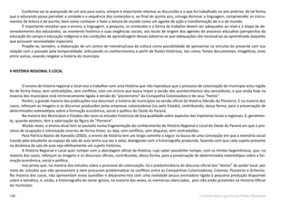 136 Currículo Básico para Escola Pública Municipal
Conforme vai se avançando de um ano para outro, sempre é importante retomar as discussões e o que foi trabalhado no ano anterior, de tal forma
que o educando possa perceber a unidade e a sequência dos conteúdos e, ao final do quinto ano, consiga dominar a linguagem, compreender os instru-
mentos da leitura e da escrita, bem como conhecer e fazer a leitura de mundo como um agente de ação e transformação de si e do mundo.
É importante ressaltar que o ensino, a linguagem, a pesquisa, os conteúdos e a forma de trabalho devem ser adequados ao nível e à etapa de de-
senvolvimento dos educandos, ao momento histórico e suas exigências sociais, aos locais de origem dos agentes do processo educativo (perspectiva da
educação do campo e educação indígena) e das condições de aprendizagem desses (observa-se que adequações são necessárias ao aprendizado daqueles
que possuem necessidades especiais).
Propõe-se, também, a elaboração de um centro de memória/casa da cultura como possibilidade de apresentar os vínculos do presente com sua
relação com o passado pela temporalidade, articulando os conhecimentos a partir de fontes históricas, tais como: fontes documentais, imagéticas, orais
entre outras, visando resgatar a história do município.
4 HISTÓRIA REGIONAL E LOCAL
O ensino de história regional e local visa a trabalhar com uma História que não reproduza que o processo de colonização do município e/ou região
foi de forma linear, sem contradições, sem conflitos, com um ensino que busca impor a versão dos acontecimentos dos vencedores, e que ainda hoje na
maioria dos municípios está intrinsecamente ligada à versão do “pioneirismo” da Companhia Colonizadora e de seus “heróis”.
Porém, a grande maioria das publicações visa descrever a história de municípios na versão oficial da História (Versão do Pioneiro). E na maioria dos
casos, reforçam as imagens e os discursos produzidos pelas empresas colonizadoras (ou pelo Estado), contribuindo, dessa forma, para a preservação de
determinados estereótipos sobre a formação econômica, social e política do Oeste do Paraná.
Na maioria dos Municípios e Estados são raros os estudos históricos de boa qualidade sobre aspectos das trajetórias locais e regionais. E, geralmen-
te, quando existem, têm a valorização da figura do “Pioneiro”.
	Muitas vezes, o ensino atual tem se pautado numa fragmentação do conhecimento de História Regional e Local do Oeste do Paraná em que o pro-
cesso de ocupação e colonização ocorreu de forma linear, ou seja, sem conflitos, sem disputas, sem contradições.
Para Patrícia Bastos de Azevedo (2003), o ensino de história tem um longo caminho a seguir na busca de uma concepção em que a memória social
trazida pelo estudante ao espaço da sala de aula tenha sua vez e valor, dialogando com a historiografia produzida, fazendo com que cada sujeito presente
na dinâmica da sala de aula seja efetivamente um sujeito histórico.
A História Regional e Local quer romper com a abordagem oficial da História, cujo saber possibilite romper, com os limites hegemônicos, que, na
maioria dos casos, reforçam as imagens e os discursos oficiais, contribuindo, dessa forma, para a preservação de determinados estereótipos sobre a for-
mação econômica, social e política.
Isso prova que, na maioria dos estudos sobre o processo de colonização, há a predominância do discurso oficial dos “donos” do poder local, por
meio de estudos que não apresentam e nem procuram problematizar os conflitos entre as Companhias Colonizadoras, Colonos, Posseiros e Grileiros.
Na maioria dos casos, não apresentam essas questões e deparamo-nos com uma realidade pouco animadora ligada à pequena produção disponível
sobre a temática, e, ainda, a historiografia do oeste ignora, na maioria das vezes, as memórias silenciadas, pois não estão presentes na História Oficial
do município.
 