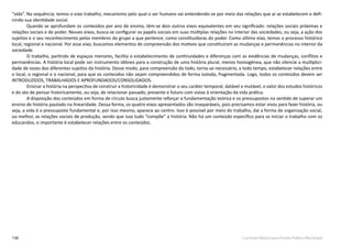 138 Currículo Básico para Escola Pública Municipal
“vida”. Na sequência, temos o eixo trabalho, mecanismo pelo qual o ser humano vai entendendo-se por meio das relações que aí se estabelecem e defi-
nindo sua identidade social.
Quando se aprofundam os conteúdos por ano de ensino, têm-se dois outros eixos equivalentes em seu significado: relações sociais próximas e
relações sociais e de poder. Nesses eixos, busca-se configurar os papéis sociais em suas múltiplas relações no interior das sociedades, ou seja, a ação dos
sujeitos e o seu reconhecimento pelos membros do grupo a que pertence, como constituidoras do poder. Como último eixo, temos o processo histórico
local, regional e nacional. Por esse eixo, buscamos elementos de compreensão dos motivos que constituíram as mudanças e permanências no interior da
sociedade.
O trabalho, partindo de espaços menores, facilita o estabelecimento de continuidades e diferenças com as evidências de mudanças, conflitos e
permanências. A história local pode ser instrumento idôneo para a construção de uma história plural, menos homogênea, que não silencie a multiplici-
dade de vozes dos diferentes sujeitos da história. Desse modo, para compreensão do todo, torna-se necessário, a todo tempo, estabelecer relações entre
o local, o regional e o nacional, para que os conteúdos não sejam compreendidos de forma isolada, fragmentada. Logo, todos os conteúdos devem ser
INTRODUZIDOS, TRABALHADOS E APROFUNDADOS/CONSOLIDADOS.
Ensinar a história na perspectiva de construir a historicidade é demonstrar o seu caráter temporal, datável e mutável, o valor dos estudos históricos
e do ato de pensar historicamente, ou seja, de relacionar passado, presente e futuro com vistas à orientação da vida prática.
A disposição dos conteúdos em forma de círculo busca justamente reforçar a fundamentação teórica e os pressupostos no sentido de superar um
ensino de história pautado na linearidade. Dessa forma, os quatro eixos apresentados são inseparáveis, pois precisamos estar vivos para fazer história, ou
seja, a vida é o pressuposto fundamental e, por isso mesmo, aparece ao centro. Isso é possível por meio do trabalho, daí a forma de organização social,
ou melhor, as relações sociais de produção, sendo que isso tudo “compõe” a história. Não há um conteúdo específico para se iniciar o trabalho com os
educandos, o importante é estabelecer relações entre os conteúdos.
 