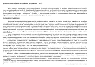 14 Currículo Básico para Escola Pública Municipal
PRESSUPOSTOS FILOSÓFICOS, PSICOLÓGICOS, PEDAGÓGICOS E LEGAIS
Nesta seção, são apresentados os pressupostos filosóficos, psicológicos, pedagógicos e legais. Os filosóficos dizem respeito à concepção de ho-
mem, de sociedade e à compreensão de educação, e são eles que definem a direção dos demais fundamentos; os psicológicos explicitam uma concepção
de desenvolvimento humano e de aprendizagem; os pedagógicos expressam um modo de pensar o fazer da educação, para consolidar os pressupostos
filosóficos. Assim, dizem respeito a metodologias, a conteúdos e a práticas escolares cotidianas. Os pressupostos legais referem-se às bases presentes na
legislação educacional, que dão sustentação à operacionalização da proposta curricular.
PRESSUPOSTOS FILOSÓFICOS
	
	 A educação se constitui num dos principais bens da humanidade. Por ela, as gerações vão legando, umas às outras, as experiências, os conheci-
mentos, a cultura acumulada ao longo da história, permitindo tanto o acesso ao saber sistematizado, como a produção de bens necessários à satisfação
das necessidades humanas. Contudo, por ser histórica, ela se faz de acordo com as condições materiais e necessidades sociais em cada momento do pro-
cesso de desenvolvimento histórico. Na sociedade primitiva, a educação é comum para todos e ocorre no processo de trabalho. A educação é um ato social
e político. Com o aparecimento de uma classe que não precisa executar o trabalho manual para viver, surge uma educação diferenciada, dando origem
à escola. A produção da escola implica a sistematização do conhecimento e uma perspectiva política. Na sociedade capitalista, dividida em classes, esse
ato congrega interesses sociais divergentes. Nessa perspectiva, o ato pedagógico não é neutro, carrega implicações sociais, sendo mediado por relações
sócio-históricas.
Dessa forma, baseando-se nos princípios do Materialismo Histórico e Dialético, este Currículo parte de determinados pressupostos. O primeiro é que
a realidade não é estática, pois se encontra em constante movimento; o segundo é que são os homens que fazem a história diante de determinadas necessi-
dades e condições sociais; o terceiro é que a base da sociedade está fundada no trabalho social. Esses três pressupostos marcam a vida do homem e estabele-
cem-lhe limites e possibilidades. Embora distintos, do ponto de vista analítico, não se dissociam. Ao contrário, são interdependentes e intercomplementares.
Quando falamos que a realidade não é sempre a mesma, que nada é eterno, que eterno é só o movimento, referimo-nos ao fato de que realidade
e homem se constituem como processo, no qual o homem, ao trabalhar a natureza para satisfazer às suas necessidades, é produzido pelo meio. À medida
que vai sendo produzido, o homem vai se sensibilizando, vai conhecendo e adquirindo experiências que vão sendo acumuladas, reelaboradas e transmiti-
das de uns aos outros. O homem produz o meio e, ao fazê-lo, produz a si mesmo.
Para garantir sua sobrevivência, o homem necessita de trabalhar, de tal forma que não dá para entender homem e trabalho de modo dissociado.
Trabalho, portanto, é uma condição existencial do homem. É por meio dele que o ser humano se humaniza. Na sociedade capitalista, o trabalhador tem de
vender sua força de trabalho para sobreviver, entregando-se ao controle de outro. Assim, ésubjugado às forças do capital, sendo posto em uma condição
de alienação2
.
A categoria trabalho é compreendida aqui, na perspectiva marxista, como sendo a atividade consciente e planejada pela qual o ser humano, ao
mesmo tempo em que extrai da natureza os bens capazes de satisfazer as suas necessidades de sobrevivência, cria as bases de sua realidade sociocultural
e produz-se a si mesmo, desenvolvendo as capacidades superiores que o diferenciam dos outros animais.
Como os homens fazem a história diante de determinadas necessidades e condições sociais, pode-se afirmar que o processo histórico é constituído
2
Com base em Marx (1963), entendemos que alienado significa ser alheio, ser de outro, pertencente a outro. Em consequência disso, a consciência também passa a expressar os
interesses e a consciência de outro, ou seja, a ser alienada.
 
