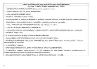 144 Currículo Básico para Escola Pública Municipal
3º ANO - HISTÓRIA DO EDUCANDO NA RELAÇÃO COM O GRUPO DE CONVÍVIO
EIXO: Vida – Trabalho – Relações Sociais e de Poder - História
• A VIDA COMO PRESSUPOSTO FUNDAMENTAL: Nascer, crescer, reproduzir e morrer.
• A VIDA DOS ANIMAIS E VEGETAIS: Para os diferentes povos.
• A VIDA HUMANA EM SUA ESPECIFICIDADE.
• O TRABALHO COMO ESPECIFICIDADE HUMANA.
• DIFERENTES FORMAS DE TRABALHO E ORGANIZAÇÃO: Autônomo, cooperado, voluntário, assalariado, estagiário, doméstico, comunitário...
• PERMANÊNCIAS E MUDANÇAS NA FORMA DE PRODUÇÃO: O trabalho ontem e hoje nas organizações.
• A ESCOLA COMO ESPAÇO DE PRODUÇÃO E ORGANIZAÇÃO: O quê? Para quê? Funções?
• A FAMÍLIA COMO ESPAÇO DE PRODUÇÃO E ORGANIZAÇÃO.
• A FAMÍLIA E SUA CONDIÇÃO SÓCIOECONÔMICA: PASSADO/PRESENTE, O PROCESSO DE MUDANÇA (PERMANÊNCIA E MUDANÇA).
• O TRABALHO ONTEM E HOJE.
• OS DIFERENTES PAPÉIS NO MUNDO DO TRABALHO: PASSADO E PRESENTE.
• MUDANÇAS DOS PAPÉIS SOCIAIS DOS INDIVÍDUOS NOS DIFERENTES CONTEXTOS SOCIAIS.
• ORGANIZAÇÃO DA PRODUÇÃO: O QUE, QUEM, COMO, PARA QUE, PARA QUEM SE PRODUZ: Local de trabalho, horário e outros nas
diferentes formas de organização.
• AS CONDIÇÕES DE TRABALHO.
• CONDIÇÕES DE VIDA DOS TRABALHADORES RURAIS E URBANOS: SEMELHANÇAS E DIFERENÇAS.
• AS CONDIÇÕES DE TRABALHO, SAÚDE, MORADIA E LAZER DOS TRABALHADORES: SEMELHANÇAS E DIFERENÇAS, PASSADO E PRESENTE:
Estabelecer vínculos comparativos entre diferentes organizações comunitárias.
• FORMAS DE PROPRIEDADE NO MUNDO DO TRABALHO: REFERÊNCIAS ENTRE PÚBLICO E PRIVADO.
 