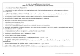 146 Currículo Básico para Escola Pública Municipal
4º ANO – AS RELAÇÕES SOCIAIS MAIS AMPLAS
EIXO: Vida – Trabalho – Relações Sociais e de Poder - História
• A VIDA COMO PRODUÇÃO E AÇÃO COLETIVA.
• A TERRA COMO ESPAÇO E AÇÃO COLETIVA: Indígena, Quilombola, Movimentos Sociais, pequenos, médios e grandes produtores;
associações rurais.
• A AÇÃO DE HOMENS E MULHERES NO CAMPO: Considerar as formas de trabalho presentes no processo histórico do munícipio.
• OS PROCESSOS MIGRATÓRIOS: Por que as pessoas migram? Deslocamento e expulsão das populações locais.
• GRUPOS ÉTNICOS: Trabalho, lazer, produção da vida material – semelhanças e diferenças.
• MIGRAÇÃO E RUPTURAS: a formação das populações locais.
• DIFERENTES ATIVIDADES PRODUTIVAS.
• DIFERENTES TRABALHADORES: assalariado, volante, produtor(a) familiar, meeiros e outros.
• INDÍGENAS, QUILOMBOLAS, POSSEIROS, GRILEIROS, MST, AGRICULTORES (PASSADO E PRESENTE): As lutas e conﬂitos pela posse da terra
na região Oeste do Paraná e no Brasil.
• O PROCESSO DE OCUPAÇÃO DO ESPAÇO COM A AGRICULTURA DE SUBSISTÊNCIA.
• FORMAS DE PRODUÇÃO: como, quem e para quem se produz.
• LUTAS E CONFLITOS: no mundo do trabalho.
• ORGANIZAÇÃO DO ESPAÇO DE TRABALHO E SUA INTERDEPENDÊNCIA: o urbano e rural.
• RELAÇÕES DE PODER (FORMAL E INFORMAL): leis, locais, costumes, tradição e outros (Relações de poder que geram desigualdades e
discriminação).
• NECESSIDADES DE NOVAS RELAÇÕES DE PODER: com bases em decisões e ações coletivas.
• QUEM, ONDE E DE QUE FORMA SE FAZ A HISTÓRIA: a história como construção social. Presente em todos os conteúdos.
 