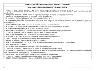 148 Currículo Básico para Escola Pública Municipal
5º ANO - A INSERÇÃO DO POVO BRASILEIRO NO CONTEXTO MUNDIAL
EIXO: Vida – Trabalho – Relações sociais e de poder - História
• FORMAS DE ORGANIZAÇÃO DA POPULAÇÃO NATIVA (SEMELHENÇAS E DIFERENÇAS ENTRE OS POVOS): Articular com a formação do
povo brasileiro.
• RELAÇÕES DE TRABALHO E PODER: Formas de organização e produção do espaço – a luta pela sobrevivência.
• O PAPEL DO CONHECIMENTO ENTRE AS PRIMEIRAS SOCIEDADES NATIVAS.
• AS FORMAS DE ORGANIZAÇÃO SOCIAL DAS SOCIEDADES PRIMITIVAS: Resistência e sobrevivência.
• AS REPRESENTAÇÕES SOCIAIS NAS SOCIEDADES PRIMITIVAS: Povos indígenas, comunidades quilombolas, população ribeirinha, povo das
matas e ﬂorestas.
• A VIDA COMO INTER-RELAÇÃO: o processo de expansão europeia e os conﬂitos étnicos.
• AS MUDANÇAS NA ORDEM SOCIAL COM A CHEGADA DOS PORTUGUESES: as novas relações de poder.
• AS TRANSFORMAÇÕES DA NATUREZA: na lógica do comércio europeu.
• A MIGRAÇÃO E O PROCESSO DE OCUPAÇÃO DOS ESPAÇOS: migração espontânea e migração compulsória.
• OS EIXOS DE PRODUÇÃO E OS MOVIMENTOS MIGRATÓRIOS: no território brasileiro.
• RELAÇÕES DE PODER E PROCESSOS DE RESISTÊNCIA: Conﬂitos internos no Brasil.
• AS MUDANÇAS NO EXERCÍCIO DO PODER: formas de administrar e organização política.
• O PROCESSO DE REAÇÃO: movimento no interior da organização social.
• A INSERÇÃO DO ESPAÇO PARANAENSE NO CONTEXTO NACIONAL.
• RELAÇÕES DE PODER E PROCESSOS DE RESISTÊNCIA: as entradas e bandeiras (interesses/ações e consequências).
• AÇÃO JESUÍTA NO SUL DO BRASIL.
• A OCUPAÇÃO DO LITORAL E REGIÃO LESTE DO TERRITÓRIO PARANAENSE.
• CAMPOS DE PASTAGENS: a região central e os campos de pastagens/processo de ocupação.
• MISCIGENAÇÕES, IDENTIDADES E FORMAÇÃO SOCIAL: o Oeste do Estado do Paraná no século XVII – a ação dos obrageiros/relação de
poder e exploração das riquezas naturais e da população existente.
• NORTE NOVO E NORTE NOVÍSSIMO: a vinculação com a expansão da cultura do café.
• O OESTE DO ESTADO DO PARANÁ: no contexto da “Marcha para Oeste” – Governo Vargas.
• O OESTE PARANAENSE ENQUANTO PÓLO DE ATRAÇÃO POPULACIONAL (1930-1960).
 