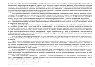 15Educação Infantil e Ensino Fundamental (Anos Iniciais)
de acordo com o estágio de desenvolvimento das forças produtivas. O processo histórico não se faz de forma linear e homogênea. Ao contrário, realiza-se
por meio da luta pela sobrevivência, permeado por interesses sociais, econômicos e políticos divergentes. A produção dos bens materiais e intelectuais
necessários à sobrevivência não ocorre de forma individual, pois não a produzimos sozinhos. Fazemo-la socialmente. Entretanto, na sociedade capitalista,
cujos valores sociais são fundados na propriedade privada dos meios de produção, o conhecimento é transformado em propriedade privada. Apesar de o
conhecimento ser um produto histórico-social, um bem necessário e fundamental à produção da sobrevivência, seu processo de transmissão e de apro-
priação se faz marcado por diferentes interesses, inclusive de classes sociais.
Destacamos que o conhecimento se constitui num processo contínuo e permanente de transformação. As ideias, as teorias, as respostas que o ho-
mem elabora são sempre provisórias, porque respondem aos desafios de cada momento e, portanto, revelam-se incompletas, exigindo novas pesquisas e
investigações que permitam responder aos novos desafios impostos pela sobrevivência. Nesse aspecto, a educação é um atributo exclusivo da sociedade
humana e varia de acordo com o tempo e o lugar. Nesse caso, não é possível pensar o ser humano sem a educação, nem a educação sem o homem.
Diante desse dado, destacamos que a educação não se resume à educação formal escolar. A escola é apenas um dos lugares onde se educa. A rua
educa, a igreja educa, a família educa, no trabalho se educa, o desemprego educa. Existem muitas outras formas de educação, as quais podemos chamar
de educação não formal ou informal.
No que se refere à educação formal e/ou escolar, podemos afirmar que ela nem sempre existiu. A escola, instituída na sociedade de classes, carre-
ga a marca dessa sociedade. Assim, a educação não pode ser compreendida nela e por ela mesma. Precisa ser entendida tomando-se em consideração o
conjunto das relações nas quais ela está inserida. Apesar de atribuírem à escola a responsabilidade pela solução de praticamente todos os problemas so-
ciais, e de fazerem dela a responsável pelo sucesso ou pelo fracasso social dos indivíduos, ela é mais determinada do que determinante social. A despeito
de muitos problemas se fazerem sentir no interior da escola, ela não é absoluta, não é autônoma. Ela é “parte” da sociedade e não a própria sociedade; é
um dos espaços educativos que a compõem. Ela se constitui num espaço de contradição, e atua no âmbito da educação formal, tanto como agente para a
transformação quanto para a conservação social.
Nessa sociedade marcada pela propriedade privada dos meios de produção, cabe a nós, na condição de educadores, fazer da educação um instru-
mento de problematização, socialização e de apropriação do conhecimento, contribuindo para a crítica social e para desenvolver meios de transformação
da realidade.
A partir da divisão da sociedade, as classes economicamente dominantes também se apresentam dominantes quanto à valorização do conheci-
mento voltado à produção utilitária e ao domínio ideológico. Por essa razão, escamoteiam as contradições e os antagonismos sociais, e apresentam os
seus interesses parciais e de classes, como expressão natural do interesse universal. Nesse contexto, cabe à classe trabalhadora, na qual se incluem os
educadores, criar instrumentos para se opor à ordem existente, e lutar por uma educação que não se resuma aos interesses da produção capitalista, mas
que seja libertadora do homem, de caráter universal.
Ao contrário do que dizem os ideólogos da burguesia3
, a educação não se resume à prática. Isso significa que não podemos descuidar dos pressu-
postos teórico-metodológicos e legais que embasam a prática educacional. Portanto, em se adotando os princípios do Materialismo Histórico e Dialético,
trata-se de desmistificar as relações sócio-históricas, as ideologias e as representações de mundo presentes na realidade e no currículo escolar, de modo
a relacionar ciência, técnica e política.
Sendo assim, quando falamos que a educação é a forma como a sociedade prepara o homem para viver nela mesma, não quer dizer que deve se
limitar a adaptar e a adequar os educandos à sociedade. Ao contrário, cabe à escola contribuir para desmistificar as contradições sociais de modo a superar
a alienação, e quiçá a própria divisão da sociedade em classes.
3
Aqueles que desenvolvem as justificativas sociais, políticas, econômicas e o ideário burguês.
 