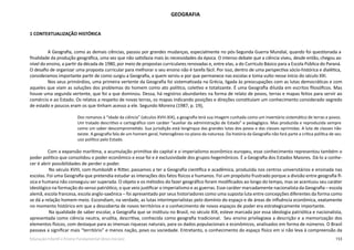 153Educação Infantil e Ensino Fundamental (Anos Iniciais)
GEOGRAFIA
1 CONTEXTUALIZAÇÃO HISTÓRICA
A Geografia, como as demais ciências, passou por grandes mudanças, especialmente no pós-Segunda Guerra Mundial, quando foi questionada a
finalidade da produção geográfica, uma vez que não satisfazia mais às necessidades da época. O intenso debate que a ciência viveu, desde então, chegou ao
nível do ensino, a partir da década de 1980, por meio de propostas curriculares renovadas e, entre elas, a do Currículo Básico para a Escola Pública do Paraná.
O desafio de organizar uma proposta curricular para melhorar o seu ensino não é tarefa fácil. Por isso, dentro de uma perspectiva sócio-histórica e dialética,
consideramos importante partir de como surgiu a Geografia, a quem serviu e por que permanece nas escolas e toma vulto nesse início do século XXI.
Nos seus primórdios, uma primeira vertente da Geografia foi sistematizada na Grécia, ligada às preocupações com as lutas democráticas e com
aqueles que viam as soluções dos problemas do homem como ato político, coletivo e totalizante. É uma Geografia diluída em escritos filosóficos. Mas
houve uma segunda vertente, que foi a que dominou. Dessa, há registros abundantes na forma de relato de povos, terras e mapas feitos para servir ao
comércio e ao Estado. Os relatos a respeito de novas terras, os mapas indicando posições e direções constituíam um conhecimento considerado segredo
de estado e poucos eram os que tinham acesso a ele. Segundo Moreira (1987, p. 19),
Dos romanos à “idade da ciência” (séculos XVIII-XIX), a geografia terá sua imagem cunhada como um inventário sistemático de terras e povos.
Um tratado descritivo e cartográfico com caráter “auxiliar da administração de Estado” e pedagógico. Mas produzida e reproduzida sempre
como um saber descomprometido. Sua jurisdição está longínqua das grandes lutas dos povos e das classes oprimidas. A luta de classes não
existe. A geografia fala de um homem geral, heterogêneo no plano da natureza. Da história da Geografia não fará parte a crítica política de seu
uso político pelo Estado.
Com a expansão marítima, a acumulação primitiva do capital e o imperialismo econômico europeu, esse conhecimento representou também o
poder político que consolidou o poder econômico e esse foi e é exclusividade dos grupos hegemônicos. É a Geografia dos Estados Maiores. Dá-lo a conhe-
cer é abrir possibilidades de perder o poder.
	 No século XVIII, com Humboldt e Ritter, passamos a ter a Geografia científica e acadêmica, produzida nos centros universitários e ensinada nas
escolas. Foi uma Geografia que pretendia estudar as interações dos fatos físicos e humanos. Foi um propósito frustrado porque a divisão entre geografia fí-
sica e humana não conseguiu ser superada. O objeto e os métodos do fazer geográfico foram modificados ao longo do tempo, mas se acentuou seu caráter
ideológico na formação do senso patriótico, o que veio justificar o imperialismo e as guerras. Esse caráter marcadamente nacionalista da Geografia – escola
alemã, escola francesa, escola anglo-saxônica – foi apresentado por seus historiadores como uma suposta luta entre concepções diferentes da forma como
se dá a relação homem-meio. Escondiam, na verdade, as lutas interimperialistas pelo domínio do espaço e de áreas de influência econômica, exatamente
no momento histórico em que a descoberta de novos territórios e o conhecimento de novos espaços de poder era estrategicamente importante.
	 Na qualidade de saber escolar, a Geografia que se instituiu no Brasil, no século XIX, esteve marcada por essa ideologia patriótica e nacionalista,
apresentada como ciência neutra, erudita, descritiva, conhecida como geografia tradicional. Seu ensino privilegiava a descrição e a memorização dos
elementos físicos, com destaque para as imensas riquezas naturais, para os dados populacionais e econômicos, analisados em forma de números. O Brasil
passava a significar mais “território” e menos nação, povo ou sociedade. Entretanto, o conhecimento do espaço físico em si não leva à compreensão da
 