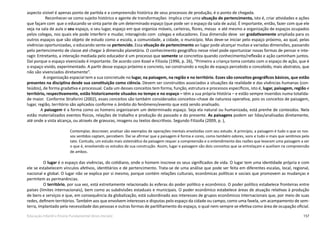 157Educação Infantil e Ensino Fundamental (Anos Iniciais)
aspecto visível é apenas ponto de partida e a compreensão histórica de seus processos de produção, é o ponto de chegada.
 Reconhecer-se como sujeito histórico e agente de transformações  implica criar uma situação de pertencimento, isto é, criar atividades e ações
que façam com  que o educando se sinta parte de um determinado espaço (que pode ser o espaço da sala de aula). É importante, então, fazer com que ele
veja na sala de aula o seu espaço, o seu lugar, espaço em que organiza móveis, carteiras, flores, mesas  e até mesmo a organização de espaços ocupados
pelos colegas, nos quais ele pode interferir e mudar, interagindo com  colegas e educadores. Essa dimensão deve  ser gradativamente ampliada para os
outros espaços que são objeto de estudo como a escola, a comunidade, a cidade, o município. Mas deve-se iniciar pelo espaço próximo, ao qual, pelas
vivências oportunizadas, o educando sente-se pertencido. Essa situação de pertencimento ao lugar pode alcançar muitas e variadas dimensões, passando
pelo pertencimento de classe até chegar à dimensão planetária. O conhecimento geográfico nesse nível pode oportunizar novas formas de pensar e inte-
ragir. Entretanto, a interação mediada pelo educador é um processo que somente se concretiza quando conhecimento/reflexão e ação caminham juntos.
Daí porque o espaço vivenciado é importante. De acordo com Kozel e Filizola (1996, p. 26), “Primeiro a criança toma contato com o espaço de ação, que é
o espaço vivido, experimentado. A partir desse espaço próximo e concreto, vai construindo a noção de espaço percebido e concebido, mais abstratos, que
não são vivenciados diretamente”.
A organização espacial tem a sua concretude no lugar, na paisagem, na região e no território. Esses são conceitos geográficos básicos, que estão
presentes na disciplina desde sua constituição como ciência. Devem ser construídos associados a situações da realidade e das vivências humanas (con-
teúdos), de forma gradativa e processual. Cada um desses conceitos tem forma, função, estrutura e processos específicos, isto é, lugar, paisagem, região e
território, respectivamente, estão historicamente situados no tempo e no espaço – têm a sua própria História – e estão sempre inseridos numa totalida-
de maior. Conforme Straforini (2002), esses conceitos são também considerados conceitos–chave de natureza operativa, pois os conceitos de paisagem, 
lugar, região, território são aplicados conforme o âmbito do fenômeno/evento que está sendo analisado.
A paisagem é a forma como os homens organizaram um determinado espaço. Seja ela natural ou humanizada, está prenhe de conteúdos. Nela
estão materializados eventos físicos, relações de trabalho e produção do passado e do presente. As paisagens podem ser lidas/analisadas diretamente,
até onde a vista alcança, ou através de gravuras, imagens ou textos descritivos. Segundo Filizolla (2009, p. ),
Contemplar, descrever, analisar são exemplos de operações mentais envolvidas com seu estudo. A princípio, a paisagem é tudo o que os nos-
sos sentidos captam, percebem. Daí se afirmar que a paisagem é forma e cores, como também odores, sons e tudo o mais que sentimos pelo
tato. Contudo, um estudo mais sistemático da paisagem requer a compreensão e o entendimento das razões que levaram uma paisagem a ser
o que é, envolvendo os estudos de sua construção. Assim, lugar e paisagem são dois conceitos que se entrelaçam e auxiliam na compreensão
de ambos.
O lugar é o espaço das vivências, do cotidiano, onde o homem inscreve os seus significados de vida. O lugar tem uma identidade própria e com
ele se estabelecem vínculos afetivos, identitários e de pertencimento. Trata-se de uma análise que pode ser feita em diferentes escalas, local, regional,
nacional e global. O lugar não se explica por si mesmo, porque contém relações culturais, econômicas políticas e sociais que promovem as mudanças e
permitem as permanências.
O território, por sua vez, está estreitamente relacionado às esferas do poder político e econômico. O poder político estabelece fronteiras entre
países (limites internacionais), bem como as subdivisões estaduais e municipais. O poder econômico estabelece áreas de atuação relativas à produção
de bens e serviços e que, em consequência da globalização, está subordinado aos interesses de grupos econômicos internacionais que, por meio de suas
redes, definem territórios. Também aos que envolvem interesses e disputas pelo espaço da cidade ou campo, como uma favela, um acampamento de sem-
terra, implantado pela necessidade das pessoas e outras formas de partilhamento do espaço, o qual nem sempre se efetiva como área de ocupação oficial.
 