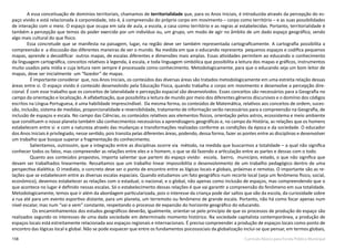 158 Currículo Básico para Escola Pública Municipal
A essa conceituação de domínios territoriais, chamamos de territorialidade que, para os Anos Iniciais, é introduzida através da percepção do es-
paço vivido e está relacionada à corporeidade, isto é, à compreensão do próprio corpo em movimento – corpo como território – e as suas possibilidades
de interação com o meio. O espaço que ocupa em sala de aula, a escola, a casa como território e as regras aí estabelecidas. Portanto, territorialidade é
também a percepção que temos do poder exercido por um indivíduo ou, um grupo, um modo de agir no âmbito de um dado espaço geográfico, sendo
algo mais cultural do que físico. 
Essa concretude que se manifesta na paisagem, lugar, na região deve ser também representada cartograficamente. A cartografia possibilita a
compreensão e  a discussão das diferentes maneiras de ver o mundo. Na medida em que o educando representa  pequenos espaços e codifica pequenos
mapas, aprende a decodificar  outros mapas, de escalas diferentes e dimensões mais amplas. Essas atividades permitem ao educando o conhecimento
da linguagem cartográfica, conceitos relativos à legenda, à escala, e toda linguagem simbólica que possibilita a leitura dos mapas e gráficos, instrumentos
muito usados pela mídia e cuja leitura nem sempre é processada como conhecimento. Metodologicamente, para que o educando seja um bom leitor de
mapas, deve ser inicialmente  um “fazedor” de mapas.
É importante considerar  que, nos Anos Iniciais, os conteúdos das diversas áreas são tratados metodologicamente em uma estreita relação dessas
áreas entre si. O espaço vivido é conteúdo desenvolvido pela Educação Física, quando trabalha o corpo em movimento e desenvolve a percepção dire-
cional. É com esse trabalho que os conceitos de lateralidade e percepção espacial são desenvolvidos. Esses conceitos são necessários para a Geografia no
campo da orientação e localização. A alfabetização, que possibilita a leitura de mundo por meio dos diferentes gêneros discursivos e o domínio dos códigos
escritos na Língua Portuguesa, é uma habilidade imprescindível.  Da mesma forma, os conteúdos de Matemática, relativos aos conceitos de ordem, suces-
são, inclusão, sistema de medidas, proporcionalidade e reversibilidade, tratamento de informação serão necessários para a compreensão na Geografia, de
inclusão de espaços e escala. No campo das Ciências, os conteúdos relativos aos elementos físicos, orientação pelos astros, ecossistema e meio ambiente
que constituem o nosso planeta também são conhecimentos necessários a aprendizagens geográficas e, no campo da História, as relações que os homens
estabelecem entre si e com a natureza através das mudanças e transformações realizadas conforme as condições da época e da sociedade. O educador 
dos Anos Iniciais é privilegiado, nesse sentido, pois transita pelas diferentes áreas, podendo, dessa forma, fazer as pontes entre as disciplinas e desenvolver
um trabalho que busque superar a fragmentação do conhecimento.
Salientamos, outrossim, que a integração entre as disciplinas ocorre via método, na medida que buscarmos a totalidade – a qual não significa
conhecer todos os fatos, mas compreender as relações entre eles e o homem, o que se dá fazendo a articulação entre as partes e dessas com o todo.
Quanto aos conteúdos propostos, importa salientar que partem do espaço vivido:  escola,  bairro,  município, estado, o que não significa que
devam ser trabalhados linearmente. Ressaltamos que um trabalho linear impossibilita o desenvolvimento de um trabalho pedagógico dentro de uma
perspectiva dialética. O imediato, o concreto deve ser o ponto de encontro entre as lógicas locais e globais, próximas e remotas. O importante são as re-
lações que se estabelecem entre as diversas escalas espaciais. Quando estudamos um fato geográfico num recorte local (seja um fenômeno físico, social,
econômico), devemos estabelecer as relações com o estadual, o nacional, e o global, não apenas como inclusão de espaços, mas compreendendo que o
que acontece no lugar é definido nessas escalas. Só o estabelecimento dessas relações é que vai garantir a compreensão do fenômeno em sua totalidade.
Metodologicamente, temos que ir além da abordagem particularizada, pois o interesse da criança pode dar saltos que vão da escola, da curiosidade sobre
a rua até para um evento esportivo distante, para um planeta, um terremoto ou fenômeno de grande escala. Portanto, não há como focar apenas num
nível escalar, mas num “vai e vem” constante, respeitando o processo de expansão do horizonte geográfico do educando.
Os encaminhamentos dos estudos geográficos deverão, igualmente, orientar-se pelo princípio de que os processos de produção do espaço são
realizados segundo os interesses de uma dada sociedade em determinado momento histórico. Na sociedade capitalista contemporânea, a produção de
espaços locais está estreitamente relacionada aos espaços regionais e internacionais. É preciso compreender a produção de espaços locais como ponto de
encontro das lógicas local e global. Não se pode esquecer que entre os fundamentos psicossociais da globalização inclui-se que pensar, em termos globais,
 