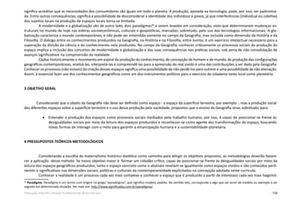 159Educação Infantil e Ensino Fundamental (Anos Iniciais)
significa acreditar que as necessidades dos consumidores são iguais em todo o planeta. A produção, apoiada na tecnologia, pode, por isso, ser padroniza-
da. Entre outras consequências, significa a possibilidade de desconsiderar a identidade dos indivíduos e povos, já que interferências (individual ou coletiva)
dos sujeitos locais na produção de espaços locais torna-se limitada.
A modernidade e a globalização são de outro lado, dois paradigmas46
a serem levados em consideração, visto que determinaram mudanças es-
truturais no mundo de hoje nas esferas socioeconômicas, culturais e geopolíticas, marcadas; sobretudo, pelo uso das tecnologias informacionais. A glo-
balização caracteriza o mundo contemporâneo, e não pode ser entendida somente no campo da Geografia, mas incluída como dimensão da História e da
Filosofia. O diálogo entre os conhecimentos produzidos na Geografia, na História e na Filosofia, entre outros, é um exercício intelectual necessário para a
superação da divisão da ciência e do conhecimento nela produzido. No campo da Geografia, conhecer criticamente os processos sociais da produção do
espaço implica a inclusão dos conceitos de modernidade e globalização e das suas consequências nas práticas sociais, sob pena de não consolidação de
avanços significativos na compreensão da realidade.
Captar historicamente o movimento em espiral da produção do conhecimento, de concepção de homem e de mundo, de produção das configurações
geográficas contemporâneas, analisá-las, interpretá-las e compreendê-las para a apreensão do real vivido é uma das contribuições a ser dada pela Geografia.
Conhecer os processos (não visíveis) da criação desses espaços significa uma possibilidade de não perdê-los para outrem e uma possibilidade de não alienação.
Assim, é essencial fazer uso dos conhecimentos geográficos como um dos instrumentos políticos para o exercício da cidadania tanto local como planetária.
3 OBJETIVO GERAL
	 Considerando que o objeto da Geografia não deve ser definido como espaço - o espaço da superfície terrestre, por exemplo -, mas a produção social
dos diferentes espaços sobre a superfície terrestre e o uso dessa produção pela sociedade, propomos que o ensino da Geografia sirva; sobretudo, para:
•	 Entender a produção dos espaços como processos sociais mediados pelo trabalho humano, por isso, é capaz de posicionar-se frente às
desigualdades sociais por meio da leitura dos espaços produzidos e reconhecer-se como agente das transformações do espaço, buscando
novas formas de interagir com o meio para garantir a emancipação humana e a sustentabilidade planetária.
4 PRESSUPOSTOS TEÓRICOS-METODOLÓGICOS
Considerando a escolha do materialismo histórico dialético como caminho para atingir os objetivos propostos, as metodologias deverão favore-
cer a aplicação  desse método. Se nosso objetivo maior é  formar um cidadão crítico, capaz de posicionar-se frente às desigualdades sociais por meio da
leitura dos espaços geográficos produzidos, tanto o espaço concreto como o abstrato revelam-se igualmente como espaços vividos e são conteúdos perti-
nentes e significativos nas dimensões sociais, políticas e culturais da contemporaneidade explicitadas na concepção adotada neste currículo.
Conhecer a realidade é um processo cada vez mais complexo e conhecer o espaço que é produzido a partir de interesses cada vez mais hegemô-
46
Paradigma: Paradigma é um termo com origem no grego “paradeigma”, que significa modelo, padrão. No sentido lato, corresponde a algo que vai servir de modelo ou exemplo a ser
seguido em determinada situação. Ver mais em http://www.significados.com.br/paradigma/.
 