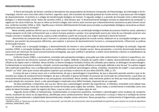 16 Currículo Básico para Escola Pública Municipal
PRESSUPOSTOS PSICOLÓGICOS
A Teoria da Evolução, de Darwin, somada às descobertas dos pesquisadores da Anatomia Comparada, da Paleontologia, da Embriologia e da An-
tropologia, marcam uma nova visão sobre o homem, segundo a qual, este é produto da evolução gradual do mundo animal, o qual passa por três estágios
de desenvolvimento. O primeiro é o estágio da transformação biológica do homem. O segundo estágio é o período de transição entre a determinação
biológica e a determinação social. Sobre ele Leontiev (1954, p. 262) destaca que “o desenvolvimento biológico tornava-se dependente da produção” e
regido por leis sócio-históricas. No que se refere ao terceiro estágio, este mesmo autor escreve que o desenvolvimento caracteriza-se pelo homem social.
Isso, conforme Leontiev (1954, p. 263), “significa que o homem definitivamente formado possui já todas as propriedades biológicas necessárias ao desen-
volvimento sócio-histórico ilimitado”.
Nesse sentido, podemos afirmar que as crianças que nascem hoje têm sua constituição biológica herdada do processo histórico-social, cabendo à
criança apropriar-se de todo conhecimento que a cultura humana produziu e produz. Essa apropriação ocorre por meio de sua interação social em uma
relação concreta e mediada. Dessa forma, supera a visão metafísica a partir da crença de uma origem espiritual e divina do homem4
.
Decorrentes da compreensão de que o homem é o produto da evolução gradual do mundo animal, elaboram-se as concepções biológica e sócio
-histórica, que partem de pressupostos diferentes, para explicar o processo de desenvolvimento humano e, consequentemente, influenciam as práticas
de formação humana.
De acordo com a concepção biológica, o desenvolvimento do homem é uma continuação do desenvolvimento biológico da evolução. Segundo
Leontiev (1954), a concepção biológica não aceita as modificações ocorridas via relações sociais. Nessa perspectiva, a corrente denominada darwinismo
social serve aos interesses da classe economicamente privilegiada, que quer justificar e perpetuar a ordem social existente e desviar os trabalhadores da
luta para a transformação social.
Conforme Giusta (1985), o racionalismo, orientado pela perspectiva biológica, pressupõe que todo conhecimento é anterior à experiência, sen-
do fruto do exercício de estruturas racionais pré-formadas no sujeito. Defende a atuação do sujeito sobre o objeto, desconsiderando toda e qualquer
influência do objeto sobre o indivíduo. Nesse sentido, os fatores biológicos herdados (inatos) são utilizados para explicar as defasagens da aprendizagem.
Fundamentada no racionalismo inatista, a Gestalt, corrente psicológica que teve ampla influência na educação, defende a tese de que “os sujeitos reagem
não a estímulos específicos, mas a configurações perceptuais que possibilitam aprendizagens súbitas, imediatas, resultantes de insight”, o que equivale ao
“estalo”, ao “click”, pelo quais muitos educadores esperam que aconteça no decorrer do ano letivo (GIUSTA, 1985, p. 27).
A crença de que a criança nasce com o conhecimento, de que a aprendizagem é espontânea, de que o educando aprende sozinho e que se de-
senvolve por etapas de amadurecimento biológico; de que o educador é apenas facilitador do processo de construção do conhecimento, o qual deve ser
necessariamente prazeroso, fundamenta-se nos pressupostos racionalistas. Nesse sentido, nada realmente poderia ser feito por meio da educação a não
ser pela seleção dos caracteres. Assim, a não aprendizagem é explicada como déficit herdado, impossível de ser superado.
De base positivista, o empirismo, por sua vez, afirma que a aprendizagem provém das experiências. O Indivíduo, entendido como tábula rasa,
adquire conhecimento por meio das impressões do mundo fornecidas pelos órgãos dos sentidos. Desse modo, o conhecimento é entendido como uma
cadeia de ideias formadas a partir do registro dos fatos, e que se reduz a uma simples cópia do real.
Segundo Giusta (1985), os behavioristas, fundamentados no empirismo positivista, concebem a aprendizagem como mudança de comporta-
mento, resultante do treino ou da experiência, identificada como condicionamento. Nesse caso, condicionar a criança é reduzi-la à condição de animal
irracional, desconsiderando a subjetividade desenvolvida pelas relações sociais anteriores. Nessa perspectiva, o conhecimento é fragmentado, parcelado
4
Metafísica refere-se “àquilo que está além da física, que a transcende”, que está além do conhecimento, além da possibilidade da experiência, que é exterior ao mundo da experiência
(JAPIASSU; MARCONDES, 1991).
 