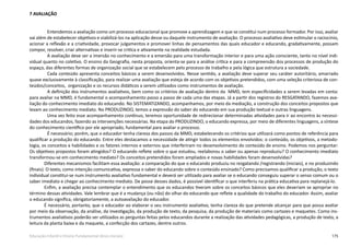 175Educação Infantil e Ensino Fundamental (Anos Iniciais)
7 AVALIAÇÃO
Entendemos a avaliação como um processo educacional que promove a aprendizagem e que se constitui num processo formador. Por isso, avaliar
vai além de estabelecer objetivos e viabilizá-los na aplicação desse ou daquele instrumento de avaliação. O processo avaliativo deve estimular o raciocínio,
acionar a reflexão e a criatividade, provocar julgamentos e promover linhas de pensamentos das quais educador e educando, gradativamente, possam
compor, resolver, criar alternativas e inserir-se critica e ativamente na realidade estudada.
A avaliação deve ser a imersão no conhecimento e a emersão para uma transformação interior e para uma ação consciente, tanto no nível indi-
vidual quanto no coletivo. O ensino da Geografia, nesta proposta, orienta-se para a análise crítica e para a compreensão dos processos de produção do
espaço, das diferentes formas de organização social que se estabelecem pelo processo de trabalho e pela lógica que estrutura a sociedade.
Cada conteúdo apresenta conceitos básicos a serem desenvolvidos. Nesse sentido, a avaliação deve superar seu caráter autoritário, amarrado
quase exclusivamente à classificação, para realizar uma avaliação que esteja de acordo com os objetivos pretendidos, com uma seleção criteriosa de con-
teúdos/conceitos, organização e os recursos didáticos a serem utilizados como instrumentos de avaliação.
A definição dos instrumentos avaliativos, bem como os critérios de avaliação dentro da MMD, tem especificidades a serem levadas em conta:
para avaliar na MMD, é fundamental o acompanhamento passo a passo de cada uma das etapas. Já a partir dos registros do RESGATANDO, fazemos ava-
liação do conhecimento imediato do educando. No SISTEMATIZANDO, acompanhamos, por meio da mediação, a construção dos conceitos propostos que
levam ao conhecimento mediato. No PRODUZINDO, temos a expressão do saber do educando em sua produção textual e outras linguagens.
Uma vez feito esse acompanhamento contínuo, teremos oportunidade de redirecionar determinadas atividades para ir ao encontro às necessi-
dades dos educandos, fazendo as intervenções necessárias. Na etapa do PRODUZINDO, o educando expressa, por meio de diferentes linguagens, a síntese
do conhecimento científico por ele apropriado, fundamental para avaliar o processo.
É necessário; porém, que o educador tenha clareza dos passos da MMD, estabelecendo os critérios que utilizará como pontos de referência para
qualificar a produção do educando. Entre eles destacamos a necessidade de atingir todos os elementos envolvidos: o conteúdo, os objetivos, a metodo-
logia, os conceitos e habilidades e os fatores internos e externos que interferiram no desenvolvimento do conteúdo de ensino. Podemos nos perguntar:
Os objetivos propostos foram atingidos? O educando reflete sobre o que estudou, reelaborou o saber ou apenas reproduziu? O conhecimento imediato
transformou-se em conhecimento mediato? Os conceitos pretendidos foram ampliados e novas habilidades foram desenvolvidas?
Diferentes mecanismos facilitam essa avaliação: a comparação do que o educando produziu no resgatando /registrando (iniciais), e no produzindo
(finais). O texto, como intenção comunicativa, expressa o saber do educando sobre o conteúdo ensinado? Como precisamos qualificar a produção, o texto
individual constitui-se num instrumento avaliativo fundamental e deverá ser utilizado para avaliar se o educando conseguiu superar o senso comum ou o
saber imediato e chegar ao conhecimento mediato. De posse desses dados, é possível identificar o que interferiu na prática educativa para replanejá-lo.
Enfim, a avaliação precisa contemplar o entendimento que os educandos tiveram sobre os conceitos básicos que eles deveriam se apropriar no
término dessas atividades. Vale lembrar que é a mudança (ou não) do olhar do educando que reflete a qualidade do trabalho do educador. Assim, avaliar
o educando significa, obrigatoriamente, a autoavaliação do educador.
É necessário, portanto, que o educador ao elaborar o seu instrumento avaliativo, tenha clareza do que pretende alcançar para que possa avaliar
por meio da observação, da análise, da investigação, da produção de texto, da pesquisa, da produção de materiais como cartazes e maquetes. Como ins-
trumentos avaliativos poderão ser utilizados as perguntas feitas pelos educandos durante a realização das atividades pedagógicas, a produção de texto, a
leitura da planta baixa e da maquete, a confecção dos cartazes, dentre outros.
 