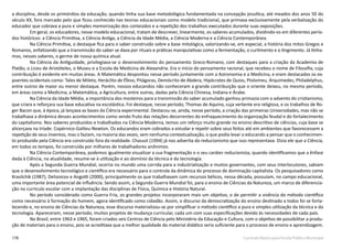 178 Currículo Básico para Escola Pública Municipal
a disciplina, desde os primórdios da educação, quando tinha sua base metodológica fundamentada na concepção jesuítica, até meados dos anos 50 do
século XX, fora marcado pelo que ficou conhecido nas teorias educacionais como modelo tradicional, que primava exclusivamente pela verbalização do
educador que cobrava a pura e simples memorização dos conteúdos e a repetição dos trabalhos executados durante suas exposições.
Em geral, os educadores, nesse modelo educacional, tratam de descrever, linearmente, os saberes acumulados, dividindo-os em diferentes perío-
dos históricos: a Ciência Primitiva, a Ciência Antiga, a Ciência da Idade Média, a Ciência Moderna e a Ciência Contemporânea.
Na Ciência Primitiva, o destaque fica para o saber construído sobre a base mitológica, valorizando-se, em especial, a história dos mitos Gregos e
Romanos, enfatizando que a transmissão do saber se dava por rituais e práticas manipulativas como a fermentação, o curtimento e o tingimento. Já tínha-
mos, nesses saberes, o germe de nossa química atual.
Na Ciência da Antiguidade, privilegiava-se o desenvolvimento do pensamento Greco-Romano, com destaques para a criação da Academia de
Platão, o Liceu de Aristóteles, o Museu e a Escola de Medicina de Alexandria. Era o início do pensamento racional, que recebeu o nome de Filosofia, cuja
contribuição é evidente em muitas áreas. A Matemática despontou nesse período juntamente com a Astronomia e a Medicina, e eram destacados os ex-
poentes ocidentais como: Tales de Mileto, Heráclito de Éfeso, Pitágoras, Demócrito de Abdera, Hipócrates de Quios, Ptolomeu, Arquimedes, Philadelphus,
entre outros de maior ou menor destaque. Porém, nossos educandos não conheceram a grande contribuição que o oriente deixou, no mesmo período,
em áreas como a Medicina, a Matemática, a Agricultura, entre outras, dadas pela Ciência Chinesa, Indiana e Árabe.
Na Ciência da Idade Média, a importância dos mosteiros para a transmissão do saber acumulado ganhou primazia com o advento do cristianismo,
que criara e reforçara sua base educativa na escolástica. Foi destaque, nesse período, Thomas de Aquino, cuja vertente era religiosa, e os trabalhos de Ro-
ger Bacon que, à época, já lançava as bases da Ciência experimental. Destacou-se, ainda, nesse período, a criação das primeiras Universidades, mas não se
trabalhava a dinâmica desses acontecimentos como sendo fruto das relações decorrentes do enfraquecimento da organização feudal e do fortalecimento
do capitalismo. Nos saberes produzidos e trabalhados na Ciência Moderna, temos um reforço muito grande no ensino descritivo de ciências, cuja base se
alicerçava na tríade: Copérnico-Galileu-Newton. Os educandos eram cobrados a estudar e repetir sobre seus feitos até em ambientes que favorecessem a
repetição de seus inventos, mas o faziam, na maioria das vezes, sem nenhuma contextualização, o que podia levar o educando a pensar que o conhecimen-
to produzido pela Ciência era construído fora da realidade. Chassot (1994) já nos advertia do reducionismo que isso representava. Dizia ele que a Ciência,
em todos os tempos, foi construída por milhares de trabalhadores anônimos.
Na Ciência Contemporânea, podemos igualmente visualizar a sua fragmentação e o seu caráter reducionista, quando identificamos que a ênfase
dada à Ciência, na atualidade, resume-se à utilização e ao domínio da técnica e da tecnologia.
Após a Segunda Guerra Mundial, ocorria no mundo uma corrida para a industrialização e muitos governantes, com seus interlocutores, sabiam
que o desenvolvimento tecnológico e científico era necessário para o controle da dinâmica do processo de dominação capitalista. Os pesquisadores como
Krasilchik (1987); Delizoicov e Angotti (2000), principalmente os que trabalhavam com recursos bélicos, nessa década, possuíam, no campo educacional,
uma importante área potencial de influência. Sendo assim, a Segunda Guerra Mundial foi, para o ensino de Ciências da Natureza, um marco de diferencia-
ção no currículo escolar com a implantação das disciplinas de Física, Química e História Natural.
No período considerado como Guerra Fria, os grandes projetos incorporaram mais um objetivo, o de permitir a vivência do método científico
como necessário à formação do homem, agora identificado como cidadão. Assim, o discurso da democratização do ensino destinado a todos foi se forta-
lecendo e, no ensino de Ciências da Natureza, esse discurso materializou-se por simplificar o método científico a pura e simples utilização da técnica e da
tecnologia. Apareceram, nesse período, muitos projetos de mudança curricular, cada um com suas especificações devido às necessidades de cada país.
No Brasil, entre 1963 e 1965, foram criados seis Centros de Ciência pelo Ministério da Educação e Cultura, com o objetivo de possibilitar a produ-
ção de materiais para o ensino, pois se acreditava que a melhor qualidade do material didático seria suficiente para o processo de ensino e aprendizagem.
 