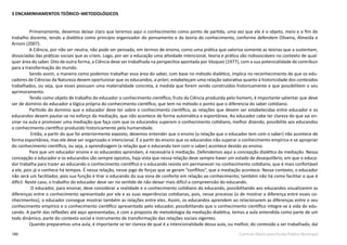 180 Currículo Básico para Escola Pública Municipal
3 ENCAMINHAMENTOS TEÓRICO–METODOLÓGICOS
Primeiramente, devemos deixar claro que teremos aqui o conhecimento como ponto de partida, uma vez que ele é o objeto, meio e o fim do
trabalho docente, tendo a dialética como princípio organizador do pensamento e da teoria do conhecimento, conforme defendem Oliveira, Almeida e
Arnoni (2007).
A Ciência, por não ser neutra, não pode ser pensada, em termos de ensino, como uma prática que valoriza somente as teorias que a sustentam,
dissociadas das práticas sociais que as criam. Logo, por ser a educação uma atividade intencional, teoria e prática são indissociáveis no contexto de qual-
quer área do saber. Dito de outra forma, a Ciência deve ser trabalhada na perspectiva apontada por Vázquez (1977), com a sua potencialidade de contribuir
para a transformação do mundo.
Sendo assim, a maneira como podemos trabalhar essa área do saber, com base no método dialético, implica no reconhecimento de que os edu-
cadores de Ciências da Natureza devem oportunizar que os educandos, a priori, estabeleçam uma relação valorativa quanto à historicidade dos conteúdos
trabalhados, ou seja, que esses possuam uma materialidade concreta, à medida que forem sendo construídos historicamente e que possibilitem o seu
aprimoramento.
Tendo como objeto de trabalho do educador o conhecimento científico, fruto da Ciência produzida pelo homem, é importante salientar que deve
ser de domínio do educador a lógica própria do conhecimento científico, que tem no método o ponto que o diferencia do saber cotidiano.
Partindo do domínio que o educador deve ter sobre o conhecimento científico, as relações que devem ser estabelecidas entre educador e os
educandos devem pautar-se no esforço da mediação, que não acontece de forma automática e espontânea. Ao educador cabe ter clareza do que vai en-
sinar na aula e promover uma mediação que faça com que os educandos superem o conhecimento cotidiano, melhor dizendo, possibilite aos educandos
o conhecimento científico produzido historicamente pela humanidade.
Então, a partir do que foi anteriormente exposto, devemos entender que o ensino (a relação que o educador tem com o saber) não acontece de
forma espontânea, mas ele deve ser organizado e intencional. É a partir do ensino que os educandos irão superar o conhecimento empírico e se apropriar
do conhecimento científico, ou seja, a aprendizagem (a relação que o educando tem com o saber) acontece devido ao ensino.
Para que um educador ensine e os educandos aprendam, é necessária à mediação. Defendemos aqui a concepção dialética da mediação. Nessa
concepção o educador e os educandos são sempre opostos, haja vista que nessa relação deve sempre haver um estado de desequilíbrio, em que o educa-
dor trabalha para trazer ao educando o conhecimento científico e o educando resiste em permanecer no conhecimento cotidiano, que é mais confortável
a ele, pois já o conhece há tempos. É nessa relação, nesse jogo de forças que se geram “conflitos”, que a mediação acontece. Nesse contexto, o educador
não será um facilitador, pois sua função é tirar o educando da sua zona de conforto em relação ao conhecimento; também não há como facilitar o que é
difícil. Neste caso, o trabalho do educador deve ser no sentido de não deixar mais difícil a compreensão do educando.
O educador, para ensinar, deve considerar a realidade e o conhecimento cotidiano do educando, possibilitando aos educandos visualizarem as
diferenças entre o conhecimento apresentado por ele e as suas experiências cotidianas, pois, nesse processo (o de mostrar a diferença entre esses co-
nhecimentos), o educador consegue mostrar também as relações entre eles. Assim, os educandos aprendem ao relacionarem as diferenças entre o seu
conhecimento empírico e o conhecimento científico apresentado pelo educador, possibilitando que o conhecimento científico integre-se à vida do edu-
cando. A partir das reflexões até aqui apresentadas, e com a proposta de metodologia da mediação dialética, temos a aula entendida como parte de um
todo dinâmico, parte do contexto social e instrumento de transformação das relações sociais vigentes.
Quando preparamos uma aula, é importante se ter clareza de qual é a intencionalidade dessa aula, ou melhor, do conteúdo a ser trabalhado, daí
 