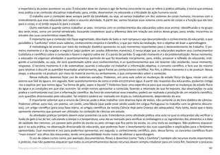 181Educação Infantil e Ensino Fundamental (Anos Iniciais)
a importância da práxis acontecer na aula. O educador deve ter clareza e agir de forma consciente no que se refere à prática utilizada, à teoria que embasa
essa prática e ao conteúdo disciplinar trabalhado, para, então, desenvolver no educando a criticidade da ação humano-social.
O trabalho com o conteúdo deve sempre partir da totalidade, ou seja, se vamos trabalhar um dos sistemas do corpo humano, iniciamos com o
entendimento que esse educando tem sobre o assunto abordado. A partir daí, vamos localizar esse sistema como parte do corpo e a função que ele tem
para o corpo, e só então separá-lo para o estudo.
Outro exemplo é quando vamos trabalhar as aves. Iniciamos com os conhecimentos dos educandos sobre esse animal, identificando-o no grupo
dos seres vivos, como um animal vertebrado, buscando estabelecer qual a diferença dele em relação aos outros desse grupo, para, então, iniciarmos os
estudos das suas características específicas.
É importante que o conteúdo não fique segmentado, descolado do todo, e nem tampouco seja desconsiderado o conhecimento do educando, o que
possibilita o “confronto” entre esses saberes, conhecimento empírico e científico, o que por meio da mediação, tem o objetivo de levar a aprendizagem.
A metodologia de ensino por meio da mediação dialética apresenta na aula momentos importantes para o desenvolvimento do trabalho. O pri-
meiro momento é o de resgatar e registrar (aqui podem ser usadas diferentes maneiras). É nessa etapa que os educandos expõem seus conhecimentos
(cotidiano e científico) sobre o conteúdo e fazem o registro sobre ele. É o ponto de partida. O segundo momento é o da problematização. Nesse momento,
o educador irá organizar atividades e questionamentos partindo do que foi levantado inicialmente, para, então, provocar a reflexão do educando, insti-
gando a curiosidade, ou seja, ele será questionado sobre seus conhecimentos, e os questionamentos que ele levantar não receberão, nesse momento,
respostas. O terceiro momento é o de sistematizar, quando o educador irá trabalhar a informação objetiva, o conceito científico, e fará uso do mesmo
para retomar e discutir as questões levantadas anteriormente, agora frente ao conhecimento científico. Por fim, o último momento é o de produzir. Nessa
etapa, o educando irá produzir, por meio de material escrito ou verbalmente, o que compreendeu sobre o conteúdo.
Nesse método, devemos fazer uso de materiais variados. Podemos, em uma aula sobre as mudanças de estado físico da água, iniciar com um
poema que fale da água e, em seguida, fazer questionamentos de como e onde encontramos água. A partir das respostas dos educandos, podemos instigá
-los a explicar por que temos água “na forma de gelo, vapor e líquida”? Podemos fazer uma experiência para que visualizem as mudanças de estado físico
da água e as condições em que elas ocorrem. Só então iremos apresentar o conteúdo, fazendo a retomada do que foi exposto, das observações na aula
prática e confrontando isso com a informação científica. Na hora de sistematizar esse trabalho, poderá ser realizada a produção de um relatório científico,
com questões direcionadas pelo educador. Tal relatório poderá ser realizado em dupla ou individualmente, dependendo do ano.
É importante salientar que o ensino de Ciências pode e deve trabalhar com diversos tipos de textos, não somente os do livro didático de ciências.
Podemos utilizar, para isso, um poema, um conto, uma fábula (que pode estar sendo usado em Língua Portuguesa no trabalho com os gêneros discursi-
vos), um artigo científico (para essa faixa etária, os artigos científicos da revista Ciência Hoje para Criança são adequados). Para tanto, basta que o texto
apresente elementos que possam ser utilizados no conteúdo de ciências em estudo.
As atividades práticas também devem estar presentes na aula. Entendemos como atividade prática uma aula na qual os educandos vão verificar a
fusão do gelo à luz do Sol, calculando o tempo e a temperatura; uma ida ao mercado para verificar as embalagens e os ingredientes dos alimentos e a data
de validade dos mesmos; um passeio pelo jardim da escola ou pelo córrego que fica perto da escola, ou uma visita ao zoológico. Não podemos esquecer
que é na aula prática, na observação direcionada do educando, que podemos fazer o levantamento das suas suposições e explicações para o fenômeno
apresentado. Esse momento é rico para podermos apresentar, em seguida, o conhecimento científico, pois, dessa forma, os conceitos científicos ficam
“mais visíveis” aos olhos dos educandos, tendo uma possibilidade muito maior de efetivar a aprendizagem.
O uso de vídeos curtos como, por exemplo, documentários, filmes e desenhos (como “Sidy o Cientista”) também são recursos muito importantes
e práticos, mas não podemos esquecer que todos os encaminhamentos desses recursos devem sempre colaborar para um único fim, favorecer o processo
 