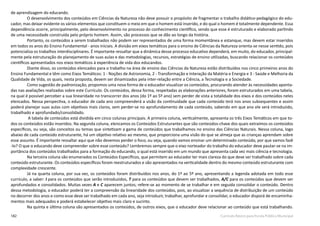 182 Currículo Básico para Escola Pública Municipal
de aprendizagem do educando.
O desenvolvimento dos conteúdos em Ciências da Natureza não deve possuir o propósito de fragmentar o trabalho didático-pedagógico do edu-
cador, mas deixar evidente os vários elementos que constituem o meio em que o homem está inserido, e do qual o homem é totalmente dependente. Essa
dependência ocorre, principalmente, pelo desenvolvimento no processo do conhecimento científico, sendo que esse é estruturado e elaborado partindo
de uma necessidade construída pelo próprio homem. Assim, são processos que se dão ao longo da história.
Portanto, os conteúdos a serem trabalhados não podem ser representados de uma forma momentânea e estanque, mas devem estar inseridos
em todos os anos do Ensino Fundamental - anos iniciais. A divisão em eixos temáticos para o ensino de Ciências da Natureza orienta-se nesse sentido, pois
potencializa os trabalhos interdisciplinares. É importante ressaltar que a dinâmica desse processo educativo dependerá, em muito, do educador, principal-
mente pela estruturação do planejamento de suas aulas e das metodologias, recursos, estratégias de ensino utilizadas, buscando relacionar os conteúdos
científicos apresentados nos eixos temáticos à experiência de vida dos educandos.
Diante disso, os conteúdos elencados para o trabalho na área de ensino das Ciências da Natureza estão distribuídos nos cinco primeiros anos do
Ensino Fundamental e têm como Eixos Temáticos: 1 - Noções de Astronomia, 2 - Transformação e Interação da Matéria e Energia e 3 - Saúde e Melhoria da
Qualidade de Vida, os quais, nesta proposta, devem ser dinamizados pela inter-relação entre a Ciência, a Tecnologia e a Sociedade.
Como sugestão de padronização, propomos uma nova forma de o educador visualizar os conteúdos, procurando atender às necessidades aponta-
das nas avaliações realizadas sobre este Currículo. Os conteúdos, dessa forma, respeitadas as elaborações anteriores, foram estruturados em uma tabela,
na qual é possível perceber a sua linearidade no transcorrer dos anos (do 1º ao 5º ano) sem perder de vista a totalidade dos eixos e dos conteúdos neles
elencados. Nessa perspectiva, o educador de cada ano compreenderá a visão da continuidade que cada conteúdo terá nos anos subsequentes e assim
poderá planejar suas aulas com objetivos mais claros, sem perder-se no aprofundamento de cada conteúdo, sabendo em que ano ele será introduzido,
trabalhado e aprofundado/consolidado.
A tabela de conteúdos está dividida em cinco colunas principais. A primeira coluna, verticalmente, apresenta os três Eixos Temáticos em que to-
dos os conteúdos estão inseridos. Na segunda coluna, elencamos os Conteúdos Estruturantes que são conteúdos-chave dos quais extraímos os conteúdos
específicos, ou seja, são conceitos ou temas que sintetizam a gama de conteúdos que trabalhamos no ensino das Ciências Naturais. Nessa coluna, logo
abaixo de cada conteúdo estruturante, há um objetivo relativo ao mesmo, que proporciona uma visão do que se almeja que as crianças aprendam sobre
esse assunto. É importante ressaltar aqui que não devemos perder o foco, ou seja, quando vamos ensinar um determinado conteúdo, por que vamos fazê
-lo? O que o educando deve compreender sobre esse conteúdo? Lembremos sempre que o eixo norteador do trabalho do educador deve pautar-se na im-
portância dos conteúdos trabalhados para a formação do educando, o qual está inserido em um mundo que apresenta cada vez mais ciência e tecnologia.
Na terceira coluna são enumerados os Conteúdos Específicos, que permitem ao educador ter mais clareza do que deve ser trabalhado sobre cada
conteúdo estruturante. Os conteúdos específicos foram reestruturados e são apresentados na verticalidade dentro do mesmo conteúdo estruturante com
complexidade crescente.
Já na quarta coluna, por sua vez, os conteúdos foram distribuídos nos anos, do 1º ao 5º ano, apresentando a legenda adotada em todo esse
currículo, a saber: I para os conteúdos que serão introduzidos, T para os conteúdos que devem ser trabalhados, A/C para os conteúdos que devem ser
aprofundados e consolidados. Muitas vezes A e C aparecem juntos; refere-se ao momento de se trabalhar e em seguida consolidar o conteúdo. Dentro
dessa metodologia, o educador poderá ter a compreensão da linearidade dos conteúdos, pois, ao visualizar a sequência de distribuição de um conteúdo
no decorrer dos anos e como esse deve ser trabalhado em cada ano, seja introduzir, trabalhar, aprofundar e consolidar, o educador disporá de encaminha-
mentos mais adequados e poderá estabelecer objetivo mais claro e sucinto.
Na quinta e última coluna são apresentados os conteúdos, de outros eixos, que o educador deve relacionar ao conteúdo que está trabalhando.
 