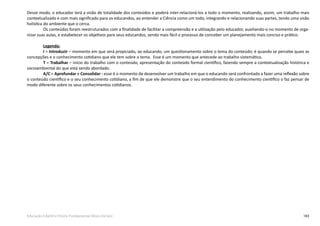 183Educação Infantil e Ensino Fundamental (Anos Iniciais)
Desse modo, o educador terá a visão de totalidade dos conteúdos e poderá inter-relacioná-los a todo o momento, realizando, assim, um trabalho mais
contextualizado e com mais significado para os educandos, ao entender a Ciência como um todo, integrando e relacionando suas partes, tendo uma visão
holística do ambiente que o cerca.
Os conteúdos foram reestruturados com a finalidade de facilitar a compreensão e a utilização pelo educador, auxiliando-o no momento de orga-
nizar suas aulas, e estabelecer os objetivos para seus educandos, sendo mais fácil o processo de conceber um planejamento mais conciso e prático.
Legenda:
I = Introduzir – momento em que será propiciado, ao educando, um questionamento sobre o tema do conteúdo; é quando se percebe quais as
concepções e o conhecimento cotidiano que ele tem sobre o tema. Esse é um momento que antecede ao trabalho sistemático.
T = Trabalhar – início do trabalho com o conteúdo, apresentação do conteúdo formal científico, fazendo sempre a contextualização histórica e
socioambiental do que está sendo abordado.
A/C = Aprofundar e Consolidar - esse é o momento de desenvolver um trabalho em que o educando será confrontado a fazer uma reflexão sobre
o conteúdo científico e o seu conhecimento cotidiano, a fim de que ele demonstre que o seu entendimento do conhecimento cientifico o faz pensar de
modo diferente sobre os seus conhecimentos cotidianos.
 
