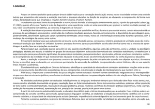 191Educação Infantil e Ensino Fundamental (Anos Iniciais)
5 AVALIAÇÃO
Propor um sistema avaliativo para qualquer área do saber implica que a concepção de educação, ensino, escola e sociedade tenham uma unidade
teórica que encaminhe não somente a avaliação, mas todo o processo educativo na direção de propiciar, ao educando, a compreensão, de forma mais
ampla, da realidade social que encampa as relações homem-natureza e homem-homem.
Acreditamos que essa forma de compreender a avaliação está alinhada às concepções anteriormente postas, a partir do que expõe Luckesi( pg.
17, 2002), quando afirma que “avaliar é o ato de diagnosticar uma experiência, tendo em vista reorientá-la para produzir o melhor resultado possível, por
isso, não é classificatória nem seletiva, ao contrário, é diagnóstica e inclusiva”.
A avaliação deve atuar no processo educativo como mecanismo que possibilite verificar, durante o processo de ensino, como o educando está no
processo de aprendizagem, procurando a construção dos melhores resultados possíveis, fazendo, primeiramente, o diagnóstico de aprendizagem, para,
posteriormente, desenvolver ações para sanar o problema identificado. Desse modo, realiza-se a reorientação do educando durante o processo, com a
mudança de estratégias de ensino, entre outras.
É importante destacar aqui que avaliação não se resume a uma atividade apenas, como prova, relatório, produção de um texto; esses são instru-
mentos de avaliação que devem ser utilizados durante o processo de ensino para que possibilitem ao educador verificar como está o processo de apren-
dizagem e, então, fazer as orientações necessárias.
Para conseguir que a avaliação avance para além de seu aspecto classificatório, algumas ações são pertinentes, como: a unidade na abordagem
pedagógica adotada pela escola; o trabalho em grupos de estudo que objetivem a discussão sistematizada dos conteúdos trabalhados; o trabalho com a
experimentação como procedimento significativo de apreensão de conteúdos; planejamentos bem estruturados, além de uma busca constante e sistêmi-
ca da compreensão da realidade em que estão inseridos educador e educando. Esses são elementos fundamentais na tarefa do processo educativo.
Assim, a avaliação se constitui num processo constante de aperfeiçoamento da prática do educador quando esse objetiva a práxis e, da mesma
forma, se constitui, para o educando, em um processo permanente de apreensão da realidade, compreendendo-a como histórica, não em seu aspecto
linear, mas em sua dinâmica.
É fundamental que a avaliação em Ciências da Natureza identifique a capacidade do educando em conhecer e estabelecer relações entre a estru-
tura e o funcionamento dos diferentes ecossistemas, de seus componentes e da interação e relação de interdependência que mantém entre si.
Além disso, é importante o entendimento de que as relações homem-natureza e homem-homem também são integrantes dessa interdependên-
cia por conta dos estruturantes políticos, econômicos e culturais, demonstrando essa compreensão pela análise crítica da relação entre Ciência, Tecnologia
e Sociedade.
As atividades avaliativas podem ser realizadas individualmente ou em grupo, lembrando sempre que o educador deve ficar muito atento, pois,
mesmo sendo a atividade desenvolvida em grupo, a avaliação deve ser feita individualmente. Como instrumentos avaliativos, podemos utilizar produção
de texto sobre o conteúdo trabalhado, resolução de situação problema, provas, relatórios científicos de atividades práticas (experiências, visita a campo,
confecção de maquete e modelos), apresentação oral, produção de cartazes, produção de jornal entre outros.
A partir do instrumento avaliativo selecionado, o educador deve definir quais critérios são adequados para a avaliação. Esses critérios podem ser:
compreensão do conceito científico apresentado, apropriação da linguagem científica, se estabelece a relação do conhecimento científico com o conhe-
cimento cotidiano, e a capacidade de relacionar parte ao todo ( exemplo: importância do sistema digestório ao funcionamento geral do corpo humano).
Portanto, o processo avaliativo, no ensino de Ciências da Natureza, deve ser compreendido na totalidade do ato educativo, como uma ação que,
 