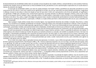 196 Currículo Básico para Escola Pública Municipal
de desenvolvimento da sensibilidade estética deve ser pautado na busca da gênese das criações artísticas, compreendendo-as como produtos históricos,
estabelecendo relações sociais que determinam as intencionalidades da obra, percebendo-as como representações e expressões de um mundo exterior e
interior, do universal e do singular.
A construção da sensibilidade estética, por meio da criação-produção e da fruição58
artística, possibilitará aos educandos perceberem-se como
construtores de uma cultura e como seres capazes de dar significação ao mundo, uma vez que, exercendo suas potencialidades perceptivas, imaginativas
e reflexivas, tornam-se mais ativos e críticos em relação ao meio em que vivem. A Arte une o pensamento a uma forma de expressão, um significado a
um significante. O Fruir trata a disciplina como ‘conhecimento expressivo’, buscando exemplos nas diferentes linguagens artísticas, tanto na arte erudita
quanto na arte popular. Discorre, também, sobre a execução artística, a fruição estética, a apreciação e a leitura da obra e sua contextualização por meio
da história e da cultura. Traz, ainda, a origem etimológica das palavras-chave, visando à compreensão aprofundada de conceitos habitualmente interpre-
tados de maneira superficial. Dessa forma, a apreciação, a reflexão e a criação artística permitem o desenvolvimento pleno do ser, que se identifica com
o mundo humanizado.
Toda e qualquer criação artística envolve não só conceitos lógicos, mas especialmente elementos dos sentidos e emoções. Dessa forma, o artista
expressa, cria e transforma sua realidade, possibilitando-nos entender a expressão artística como articulação de experiências e vivências. A Arte concretiza os
sentimentos humanos, pois no ato da criação-expressão, segundo Duarte Jr. (1994, p. 53), “ocorre uma movimentação de nossos sentimentos, que vão sendo
confrontados, aproximados, fundidos, para posteriormente serem simbolizados, transformados em formas que se oferecem à razão, ao pensamento”.
É preciso considerar, ainda, que, no ato da criação, o artista não está somente exteriorizando seus sentimentos, pois ele apreende também certos
estados do sentir que perpassam as sociedades num determinado tempo e espaço histórico, portanto, a Arte é a expressão do particular e do coletivo. O
artista expressa uma visão de mundo que envolve não apenas um momento presente ou o passado, mas também as projeções do futuro. Com base nas
percepções e interpretações possibilitadas pelo movimento da história humana, ele tenta captar os traços essenciais de seu tempo e desvendar novas
realidades. Ao entrar em contato com a Arte, os indivíduos podem apreender uma nova visão de mundo, experimentar situações inusitadas e ampliar sua
compreensão acerca da realidade circundante. E é nessa particularidade que reside o caráter revolucionário da Arte, assim entendida como agente na
sociedade e não apenas como seu reflexo.
De um modo mais amplo, todas as operações humanas são expressivas, no entanto, o que as difere da expressão artística é o fato de que a obra
de Arte é expressiva enquanto forma. Para Pareyson (1984, p. 30), “a forma é expressiva enquanto o seu ser é um dizer, e ela não tanto tem quanto, antes
é um significado. De modo que se pode concluir que, em Arte, o conceito de expressão deriva do seu especial significado daquele de forma”. A forma é
aqui compreendida não apenas no seu aspecto físico final – cores, linhas, harmonia entre outros –, mas na inseparabilidade dela com o conteúdo da obra,
pois, no executar, no fazer inventivo que cria a forma, estão presentes ideias, aspirações e diferentes compreensões da realidade humana.
Esse modo de entender chama a atenção sobre outro aspecto da Arte - o produtivo, pois é no ato de fazer (de manipular, transformar, dar forma)
que ocorre a expressão. A Arte é produção de objetos novos, que transcende o aspecto executivo, realizativo, pois, segundo Pareyson (1984, p. 32) “, é
um tal fazer que, enquanto faz, inventa o por fazer e o modo de fazer. [...] A atividade artística consiste propriamente no formar, isto é, exatamente num
executar, produzir e realizar, que é ao mesmo tempo, inventar, figurar, descobrir”.
A Arte, como atividade fundamental do ser humano, não se esgota na expressão e na produção de objetos estéticos, mas sim encontra sua to-
talidade na dimensão do conhecimento e do trabalho humano. Ela é uma forma de trabalho e conhecimento de mundo, cultural e social, o que envolve
tempo e espaço específicos, sendo que, como afirma Bosi (1991, p. 36), “o trabalho do artista se desenvolve, ao mesmo tempo, no plano do conhecimento
58
Do latim fruere, significa gozar, desfrutar. Em Arte, utilizamos o termo para indicar, de forma mais completa, o prazer estético, em que o sensível e o cognitivo interagem para a melhor
compreensão da obra.
 