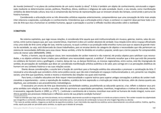 197Educação Infantil e Ensino Fundamental (Anos Iniciais)
do mundo (mimesis)59
e no plano do conhecimento de um outro mundo (a obra)”. A Arte é também um objeto de conhecimento, estruturado e organi-
zado mediante os determinantes sociais, políticos, filosóficos, éticos, estéticos e religiosos de cada sociedade. Assim, o seu estudo, como manifestação
simbólica de determinada cultura, leva-nos à compreensão das formas de representações que se renovam através dos tempos, construindo o percurso da
história humana.
Considerando a articulação entre as três dimensões artísticas expostas anteriormente, compreendemos que uma concepção de Arte mais ampla
inter-relaciona a expressão, a produção e o conhecimento. Entendemos que a articulação entre o fazer, o conhecer e o exprimir deve permear todo o en-
sino de Arte que visa a humanizar os sentidos humanos, aguçar a percepção e suscitar a reflexão nos/dos educandos sobre a realidade.
3 OBJETIVOS
No sistema capitalista, que rege nossas relações, é considerada Arte aquela que está institucionalizada em museus, galerias, teatros, salas de con-
certos, entre outros espaços que, por suas características, imprimem à obra um caráter absoluto de verdade. Essa relação entre obra e espaço oficializado
criou uma visão de Arte como artigo de luxo, restrita a poucos, na qual o artista e sua produção estão envoltos numa aura que os separa da grande maio-
ria da sociedade, ou seja, está distanciada da classe trabalhadora, pois se encaixa dentro da categoria de objetos e necessidades que não pertencem ao
sistema de necessidades definidas para essa classe. Nesse sentido, a Arte foi dividida em erudita e popular, sendo que o termo popular foi compreendido
como de menor valor (BENJAMIN, 1994).
Porém, o homem, seja de qualquer classe, tem necessidades de caráter material e não material; ele produz objetos para satisfazer suas necessi-
dades, e os objetos artísticos foram criados para satisfazer uma necessidade especial, a estética60
. É relevante ressaltar que a Arte que está tão presente
no cotidiano do homem como a grafitagem, o teatro, dança de rua, as danças folclóricas, as músicas regionalistas, entre outras, está tão impregnada de
sentido, de percepções de realidades que deve ser considerada manifestação artística autêntica e de valor, pois carrega em si as percepções dialéticas do
homem em seu contexto histórico e nas suas relações sociais.
Diante dessas considerações, a escola tem a função de contribuir para a formação estética dos educandos e promover a socialização da Arte. É
necessária uma educação que considere a Arte como prática social, que não está cristalizada em espaços institucionalizados e, sim, presente nas relações
sociais; uma Arte que questiona, resiste e mostra o movimento das relações nas quais está inserida.
Para tanto, o trabalho educativo em Arte requer intencionalidade e suporte teórico para superar antigas concepções e práticas de caráter tradi-
cionalista e espontaneista – como a reprodução de modelos, a prática da livre expressão e a instrução por meio de técnicas, além de clareza quanto aos
objetivos, aos conteúdos e aos procedimentos metodológicos.
É necessário um ensino de Arte que desenvolva a sensibilidade estética, possibilitando ao educando apreciar, criar, refletir e elaborar seus pró-
prios sentidos com relação ao mundo à sua volta, além de aprimorar as capacidades perceptivas, inventivas, imaginativas e criativas do educando. Assim,
é necessário, segundo Duarte Jr. (2001, p. 175) “[...] estimular o sentimento de si mesmo, incentivar esse sentir-se humano de modo integral, numa ocor-
rência paralela aos processos intelectuais e reflexivos acerca de sua própria condição humana”.
59
Pode-se entender que, hoje, a arte, por meio da mímese, recria a realidade, absorvendo sua essência revigorando-a e criando seu próprio universo. Tem caráter inovador da subjetividade
que ressignifica o conhecido, enfatizando certos aspectos e excluindo outros, num processo de combinação na busca de uma imagem figurativa ou absrata.
60
Por meio do sentido estético, chegamos ao desfrute da experiência estética. E por intermédio das experiências estéticas vamos desenvolvendo uma atitude estética. Estética, significa,
então, aquilo que pode ser percebido pelos sentidos, ou aquilo que é dotado de sensação.
 
