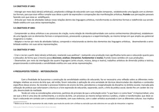 199Educação Infantil e Ensino Fundamental (Anos Iniciais)
3.4 OBJETIVOS 3º ANO:
- Interagir por meio da(s) obra(s) artística(s), ampliando o diálogo do educando com suas relações temporais, estabelecendo uma ligação com os elemen-
tos formais, para que esse reflita e amplie suas ideias a partir de expressões e comparações das manifestações artísticas, fruindo suas percepções pessoais
fazendo com que estas se solidifiquem;
- Articular por meio de atividades lúdicas novas relações dentro das linguagens artísticas, transformando os elementos formais e redefinindo sua sensibi-
lidade estética em suas várias representações.
3.5 OBJETIVOS 4º ANO:
- Compreender as obras artísticas e seu processo de criação, numa relação de interdisciplinaridade com outros conhecimentos (disciplinas), estabelecen-
do uma ligação com os elementos formais e composicionais, provocando a pesquisa e a experimentação, ao mesmo tempo em que amplia seu potencial
imaginário e criador;
- Adaptar e recriar por meio de atividades lúdicas, compondo e relacionando-as dentro dos elementos das linguagens artísticas, desenvolvendo a sensi-
bilidade estética em suas várias representações.
3.6 OBJETIVOS 5º ANO:
- Criar e recriar a partir da(s) obra(s) artística(s), revelando suas poéticas63
, realizando uma produção mais significativa tanto para o educando quanto para
o educador, de forma que o mesmo possa descrever, analisar, interpretar, fundamentar e revelar, fruindo novos sentidos em suas produções;
- Desenvolver, por meio da interligação das quatro linguagens (artes visuais, música, dança e teatro), trabalhos artísticos de dimensão prática e teórica,
proporcionando e estimulando a sensibilidade estética em suas várias representações.
4 PRESSUPOSTOS TEÓRICO - METODOLÓGICOS
Com a finalidade de buscarmos a construção da sensibilidade estética do educando, faz-se necessária uma reflexão sobre as diferentes meto-
dologias relativas ao ensino da Arte que, até então, foram reduzidas à aplicação de uma variedade de técnicas desvinculadas dos objetivos e conteúdos
específicos desse ensino. Ao recordar o processo histórico do ensino da Arte, percebemos a marginalização da disciplina no âmbito escolar, marcada pela
utilização de práticas que valorizavam a técnica e a livre expressão do educando, separando, assim, a Arte da prática social, dando-lhe um caráter de cria-
ção, desvinculado da realidade.
Tendo em vista as considerações anteriores, partimos do princípio de que a articulação entre “o que fazer e o como fazer” é imprescindível, uma
vez que a Arte é uma área de conhecimento, e o ensino da Arte, um processo ao mesmo tempo teórico e prático, criador e transformador, que deve co-
locar o educando em contato com o contexto circundante, com suas vivências, com o saber artístico acumulado e com as diferentes culturas. Isso implica
63
Refere-se ao modo de representar de cada criador, que muda de acordo com a ênfase ou exclusão que este seleciona em sua ação de interpretar e registrar.
 
