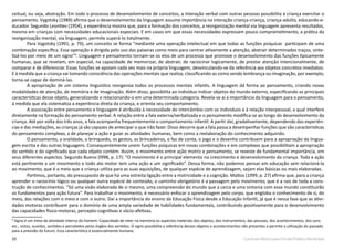 20 Currículo Básico para Escola Pública Municipal
ceitual, ou seja, abstração. Em todo o processo de desenvolvimento de conceitos, a interação verbal com outras pessoas possibilita à criança exercitar o
pensamento. Vygotsky (1989) afirma que o desenvolvimento da linguagem assume importância na interação criança-criança, criança-adulto, educando-e-
ducador. Segundo Leontiev (1954), a experiência mostra que, para a formação dos conceitos, a reorganização mental via linguagem apresenta resultados,
mesmo em crianças com necessidades educacionais especiais. E em casos em que essas necessidades expressam pouco comprometimento, a prática da
reorganização mental, via linguagem, permite superá-lo totalmente.
Para Vygotsky (1991, p. 79), um conceito se forma “mediante uma operação intelectual em que todas as funções psíquicas participam de uma
combinação específica. Essa operação é dirigida pelo uso das palavras como meio para centrar ativamente a atenção, abstrair determinados traços, sinte-
tizá-los por meio de um signo”6
. Linguagem e pensamento tornam-se os elos de um processo que promove o desenvolvimento das funções tipicamente
humanas, que se revelam, em especial, na capacidade de memorizar, de abstrair, de raciocinar logicamente, de prestar atenção intencionalmente, de
comparar e de diferenciar. Essas funções se apoiam cada vez mais na própria linguagem, desvinculando-se da referência aos objetos concretos imediatos.
E à medida que a criança vai tomando consciência das operações mentais que realiza, classificando-as como sendo lembrança ou imaginação, por exemplo,
torna-se capaz de dominá-las.
A apropriação de um sistema linguístico reorganiza todos os processos mentais infantis. A linguagem dá forma ao pensamento, criando novas
modalidades de atenção, de memória e de imaginação. Além disso, possibilita ao indivíduo indicar objetos do mundo externo, especificando as principais
características desse objeto, generalizando e relacionando-o em uma determinada categoria. Revela-se aí a importância da linguagem para o pensamento,
à medida que ela sistematiza a experiência direta da criança, e orienta seu comportamento.
A associação entre pensamento e linguagem é atribuída à necessidade do intercâmbio com os indivíduos e à relação interpessoal, a qual interfere
diretamente na formação do pensamento verbal. A relação entre a fala externa/verbalizada e o pensamento modifica-se ao longo do desenvolvimento da
criança. Até por volta dos três anos, a fala acompanha frequentemente o comportamento infantil. A partir daí, gradativamente, dependendo das experiên-
cias e das mediações, as crianças já são capazes de antecipar o que irão fazer. Disso decorre que a fala passa a desempenhar funções que são características
do pensamento complexo, a de planejar a ação e guiar as atividades humanas, bem como a reelaboração do conhecimento adquirido.
O pensamento, a oralidade, o brinquedo, os gestos, as brincadeiras, o faz de conta, o jogo e o desenho contribuem para a apropriação da lingua-
gem escrita e das outras linguagens. Consequentemente unem funções psíquicas em novas combinações e em complexos que possibilitam a apropriação
do sentido e do significado que cada objeto contém. Assim, o movimento entre ação motriz e pensamento, se reveste de fundamental importância, em
seus diferentes aspectos. Segundo Bueno (l998, p. 17): “O movimento é o principal elemento no crescimento e desenvolvimento da criança. Toda a ação
está pertinente a um movimento e todo ato motor tem uma ação e um significado”. Dessa forma, não podemos pensar em educação sem relacioná-la
ao movimento, que é o meio que a criança utiliza para as suas aquisições, de qualquer espécie de aprendizagem, sejam elas básicas ou mais elaboradas.
Partimos, portanto, do pressuposto de que há uma estreita ligação entre a motricidade e a cognição. Mattos (1999, p. 27) afirma que, para a criança
aprender o raciocínio lógico ou qualquer outra espécie de conteúdo, o caminho obrigatório é a passagem pelo movimento, que é a raiz de toda a cons-
trução de conhecimentos. “Só uma visão elaborada de si mesmo, uma compreensão do mundo que a cerca e uma sintonia com esse mundo constituirão
os fundamentos para ação futura”. Para trabalhar o movimento, é necessário enfocar a aprendizagem pelo corpo, que engloba o conhecimento de si, do
meio, das relações com o meio e com o outro. Daí a importância do ensino da Educação Física desde a Educação Infantil, já que é nessa fase que as ativi-
dades motoras contribuem para o domínio de uma ampla variedade de habilidades fundamentais, contribuindo positivamente para o desenvolvimento
das capacidades físico-motoras, percepto-cognitivas e sócio-afetivas.
6
Signo é um meio da atividade interna do homem. Capacidade de reter na memória os aspectos materiais dos objetos, dos instrumentos, das pessoas, dos acontecimentos, dos sons
etc., vistos, ouvidos, sentidos e percebidos pelos órgãos dos sentidos. O signo possibilita a referência desses objetos e acontecimentos não presentes e permite a utilização do passado
para a previsão do futuro. Essa característica é essencialmente humana.
 