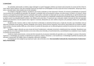 202 Currículo Básico para Escola Pública Municipal
5 CONTEÚDOS
Os conteúdos selecionados na tabela a seguir abrangem as quatro linguagens artísticas que devem estar presentes no ensino da Arte: Artes Vi-
suais, Teatro, Dança e Música. Esses são conteúdos essenciais que devem ser contemplados nos anos iniciais do Ensino Fundamental. Sempre que neces-
sário, o educador pode e deve ampliar esse rol de conteúdos.
Em relação às linguagens artísticas, ressaltamos que muitos conteúdos se inter-relacionam. Portanto, há inúmeras possibilidades de aproximá
-los de acordo com as propostas do educador. Por exemplo, o conteúdo ritmo se faz presente na dança, nas artes visuais, no teatro e na música e, dessa
maneira, a percepção da proximidade entre os conteúdos pode auxiliar o educador na elaboração de suas aulas, possibilitando um aprofundamento dos
mesmos. Os elementos formais são a “gramática” da Arte, e como tais não devem ser trabalhados isoladamente da produção artística. Suas compreensões
se darão a partir da produção/trabalho artístico e da reflexão acerca das obras. É importante que o educador amplie o conceito de Arte com exemplos
retirados do artesanato e da arte popular (local, regional e nacional), destacando seu valor estético enquanto uma produção artística com significados
sociais e pessoais.
Os gêneros são a maneira, estilo ou modo como foram combinados os elementos formais para a criação de uma obra, aqui entendidos como as
diferentes produções visuais (pintura, desenho, fotografia, entre outros), cênicas (mímica, fantoches, entre outros), dança (dança de rua, folclórica, ballet,
entre outros) e musicais (samba, MPB, jazz, entre outros). O contato do educando com os diferentes gêneros auxiliará no processo de ensino e aprendi-
zagem em Arte.
Na tabela a seguir, referente aos anos iniciais do Ensino Fundamental, o educador encontrará o detalhamento dos conteúdos. Ressaltamos que
a repetição de um ou mais conteúdos durante os cinco anos indica uma retomada, um aprofundamento, a possibilidade de se estabelecer novas relações
no processo de ensino da Arte.
Conforme citado anteriormente, o ensino da Arte necessita de um processo sistemático de aprender a ver, a investigar e a pensar criticamente.
Sugerimos a metodologia que envolva as experiências de observar, analisar, interpretar e criar-transformar. A metodologia escolhida foi proposta pelo
educador e pesquisador Ott (1988) e deve ser adaptada a diferentes realidades.
É composta por cinco categorias que expressam ação e são conhecidas como: Descrevendo(D), Analisando (A), Interpretando (I), Fundamentan-
do(F) e Revelando(R).
 