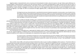 21Educação Infantil e Ensino Fundamental (Anos Iniciais)
Vygotsky explica o desenvolvimento como um processo de internalização de modos culturais de pensar e de agir. Embora aponte diferenças en-
tre aprendizagem e desenvolvimento e aponte como dois processos distintos, os considera interdependentes, desde o primeiro dia da vida da criança. A
aprendizagem suscita e impulsiona o desenvolvimento, e este realiza a mesma ação em relação àquela. A interação entre esses dois processos implica na
capacidade de o sujeito entender a linguagem e de utilizar-se dela. Esse é um dos aspectos mais importantes sobre os quais há divergência entre o pen-
samento de Vygotsky e o de Piaget. Ao referir-se às pesquisas de Piaget, Vygotsky (1991, p. 100) afirma que discorda de um único ponto, mas um ponto
importante:
Ele (Piaget) presume que o desenvolvimento e o aprendizado são processos totalmente separados e incomensuráveis, e que a função da instru-
ção é apenas introduzir formas adultas de pensamento que entram em conflito com as formas de pensamento da própria criança, superando
-as, finalmente. Estudar o pensamento infantil separadamente da influência do aprendizado, como fez Piaget, exclui uma fonte importante de
transformações e impede o pesquisador de levantar a questão da interação do desenvolvimento e do aprendizado, peculiar a cada faixa etária.
Nossa abordagem se concentra nessa interação.
A investigação sobre o sentido da interação contribuiu para o entendimento da relação entre aprendizagem e desenvolvimento, que pode ser ex-
plicitado pelos conceitos de nível de desenvolvimento real (NDR), nível de desenvolvimento potencial (NDP) ou zona de desenvolvimento proximal (ZDP).
O nível de desenvolvimento real revela as funções que já se desenvolveram na criança e que possibilitam a resolução de problemas, individual-
mente. Refere-se àquilo que a criança, jovem ou adulto sabe. O nível de desenvolvimento potencial é para Vygotsky (1989, p. 97) “determinado através
da solução de problemas sob a orientação de um adulto ou em colaboração com companheiros mais capazes”. Refere-se àquilo que a criança, jovem ou
adulto sabe com a ajuda de alguém. Segundo o autor (1989, p. 102), “os processos de desenvolvimento não coincidem com os processos de aprendizado.
Ou melhor, o processo de desenvolvimento progride de forma mais lenta e atrás do processo de aprendizado; desta sequenciação resultam, então, as
zonas de desenvolvimento proximal”.
Esse entendimento traz implicações para a organização do trabalho escolar e explicita a relevância da função pedagógica que o educador exerce,
uma vez que, segundo Vygotsky, é a distância entre o nível de desenvolvimento real e o nível de desenvolvimento potencial, determinado por meio da
solução de problemas de um adulto ou em elaboração com companheiros mais capazes. Para o autor (1989, p. 100),
Em crianças normais, o aprendizado orientado para os níveis de desenvolvimento que já foram atingidos é ineficaz do ponto de vista do desen-
volvimento global da criança. Ele não se dirige para um novo estágio de desenvolvimento, mas, ao invés disso, vai a reboque desse processo.
Assim, a noção de zona de desenvolvimento proximal capacita-nos a propor uma nova fórmula, a de que o “bom aprendizado” é somente
aquele que se adianta ao desenvolvimento.
	 Nesse sentido, Giusta (1985, p.31) aponta princípios fundamentais sobre os quais as práticas pedagógicas devem apoiar-se. “O primeiro refere-se
à compreensão de que todo conhecimento provém da prática social e a ela retorna. O segundo diz respeito ao fato que “o conhecimento é um empreen-
dimento coletivo, nenhum conhecimento é produzido na solidão do sujeito, mesmo porque essa solidão é impossível”. Compreende-se, portanto, que o
movimento histórico é impossível sem a apropriação e a socialização ativa, às novas gerações, do processo da cultura via educação. Por isso, quanto mais
a humanidade se desenvolve, mais significativos são os resultados da prática social, e mais cresce a importância da educação. Assim, o aprimoramento
do homem e a sua emancipação só ocorrerão com a superação das relações sociais de exploração, possibilitando-se a todos desenvolverem a natureza
humana em suas múltiplas possibilidades.
 