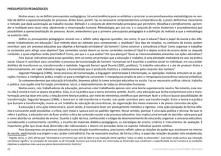 22 Currículo Básico para Escola Pública Municipal
PRESSUPOSTOS PEDAGÓGICOS
Muitas vezes, ao se definir pressupostos pedagógicos, há uma tendência para se enfatizar e priorizar os encaminhamentos metodológicos no sen-
tido de definir a operacionalização do processo. Antes disso; porém, faz-se necessário compreendermos a importância de, a priori, definirmos claramente
o método que dará sustentação ao trabalho escolar. Método é o conjunto de determinados princípios que permitem, filosófica e cientificamente, apreen-
der a realidade para atuar nela, objetivando a emancipação humana. Metodologia, por sua vez, é o conjunto de meios (materiais e procedimentos) que
possibilitam a operacionalização do processo. Assim, entendemos que o primeiro pressuposto pedagógico é a definição do método e que a metodologia
se sustenta nele.
Definir os pressupostos pedagógicos remete-nos a refletir sobre algumas questões, tais como: O que é educar? Qual o papel da escola e dos dife-
rentes trabalhadores em educação? Que método deve ser adotado para compreender a realidade? Que tipo de relações, no cotidiano da escola, podem
contribuir para um processo educativo que objetive a formação omnilateral7
do homem? Como construir a consciência crítica? Como organizar e trabalhar
os conteúdos para atingir esse objetivo? Que conteúdos sociais devem se tornar conteúdos escolares? Qual é o objeto central do ensino deste ou daquele
conteúdo, e quais objetivos serão priorizados? Como, por que e o que avaliar? Por que planejar? Quais as intencionalidades presentes nas ações educativas?
Para buscar indicativos para essas questões, tem-se como um princípio que a educação é trabalho, é uma atividade mediadora no seio da prática
social. Educar é contribuir para consolidar o processo de humanização do homem. Humanizar-se é assimilar o coletivo social no individual, em seu caráter
dialético de transformar-se, transformando a realidade. Segundo Saviani apud Duarte (2001, prefácio), “o trabalho educativo é o ato de produzir direta e
intencionalmente, em cada indivíduo singular, a humanidade que é produzida histórica e coletivamente pelo conjunto dos homens”.
Segundo Palangana (1996), nesse processo de humanização, a linguagem exteriorizada é interiorizada; as operações motoras articulam-se às ope-
rações mentais; a inteligência prática amplia-se para a inteligência consciente; o interpsíquico amplia-se para o intrapsíquico (consciência racional simbólica).
Se compreendermos que educação é trabalho, devemos adotá-lo como princípio educativo na escola. Faz-se necessário unificar ciência, trabalho
e política. Isso supõe uma formação omnilateral, isto é, o desenvolvimento de todas as dimensões humanas.
Muitas vezes, nós, trabalhadores da educação, pensamos estar trabalhando apenas com uma teoria supostamente neutra. No entanto, essa teo-
ria não é neutra e nem se separa da prática. Aliás, é só na prática que a teoria encontra sentido. Assim, uma educação que tenha compromisso com a trans-
formação precisa levar em conta a relação entre teoria e prática, por meio de elementos científicos que permitam fazer a crítica e buscar possibilidades de
transformação. Segundo Vazquez (1968), a teoria em si não transforma o mundo, mas pode contribuir para sua transformação. Entre a teoria e a prática
que buscam a transformação, insere-se um trabalho de educação de consciências, de organização dos meios materiais e de planos concretos de ação.
A educação é uma ação intencional e, assim sendo, é necessário fazer um planejamento metódico e rigoroso. Uma ação planejada de forma refle-
xiva e consciente pode possibilitar a crítica, com vistas à ruptura com os padrões vigentes. Nesse sentido, planejar é uma ação política e técnica. No que se
refere à política, o educador tem de fazer análise crítica do conteúdo escolar e do processo educativo. Isso implica uma tomada de decisões sobre para quê
e como abordar os conteúdos de ensino. Quanto à ação técnica, conhecendo o estágio de desenvolvimento do educando, organizar o processo educativo,
considerando o conhecimento científico, a escolha de materiais didático-pedagógicos, as estratégias de ensino, critérios e instrumentos de avaliação. É
importante grifar que essas duas dimensões são indissociáveis e devem ser pensadas tanto no aspecto individual quanto coletivo.
Para planejarmos um processo educativo numa direção transformadora, precisamos refletir sobre as relações de poder que acontecem no interior
da escola, explicitando sua origem e seu caráter contraditório. Faz-se necessário analisar, de forma crítica, o papel das relações de poder nela estabelecida,
7
Frigotto (2012, p. 265) afirma que “Omnilateral é um termo que vem do latim e cuja tradução literal significa “todos os lados ou dimensões”. Esse autor ainda pontua que Educação
omnilateral significa “a concepção de educação ou de formação humana que busca levar em conta todas as dimensões que constituem a especificidade do ser humano e as condições
objetivas e subjetivas reais para seu pleno desenvolvimento histórico.”
 