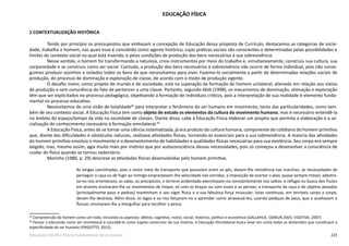 223Educação Infantil e Ensino Fundamental (Anos Iniciais)
EDUCAÇÃO FÍSICA
1 CONTEXTUALIZAÇÃO HISTÓRICA
Tendo por princípio os pressupostos que embasam a concepção de Educação dessa proposta de Currículo, destacamos as categorias de socie-
dade, trabalho e homem, nas quais esse é concebido como agente histórico, cujas práticas sociais são conscientes e determinadas pelas possibilidades e
limites do contexto social no qual está inserido, e pelas condições de produção dos bens necessários à sua sobrevivência.
Nesse sentido, o homem foi transformando a natureza, criou instrumentos por meio do trabalho e, simultaneamente, construiu sua cultura, sua
corporeidade e se construiu como ser social. Contudo, a produção dos bens necessários à sobrevivência não ocorre de forma individual, pois não conse-
guimos produzir sozinhos e isolados todos os bens de que necessitamos para viver. Fazemo-lo socialmente a partir de determinadas relações sociais de
produção, do processo de dominação e exploração de classe, de acordo com o modo de produção vigente.
O desafio maior, como projeto de mundo e de sociedade, está na superação da formação do homem unilateral, alienado em relação aos meios
de produção e sem consciência do fato de pertencer a uma classe. Portanto, segundo Abib (1998), os mecanismos de dominação, alienação e exploração
têm que ser explicitados no processo pedagógico, objetivando a formação de indivíduos críticos, pois a interpretação de sua realidade é elemento funda-
mental no processo educativo.
Necessitamos de uma visão de totalidade65
para interpretar o fenômeno do ser humano em movimento, tanto das particularidades, como tam-
bém de seu contexto social. A Educação Física tem como objeto de estudo os elementos da cultura do movimento humano, mas é necessário entendê-la
no âmbito do espaço/tempo da vida na sociedade de classes. Diante disso, cabe à Educação Física elaborar um projeto que permita a elaboração e a so-
cialização do conhecimento necessário à formação omnilateral.66
A Educação Física, antes de se tornar uma ciência sistematizada, já era produto da cultura humana, componente do cotidiano do homem primitivo
que, diante das dificuldades e obstáculos naturais, realizava atividades físicas, tornando-as essenciais para a sua sobrevivência. A maioria das atividades
do homem primitivo envolvia o movimento e o desenvolvimento de habilidades e qualidades físicas necessárias para sua existência. Seu corpo era sempre
exigido, mas, mesmo assim, agia muito mais por instinto que por autoconsciência dessas necessidades, pois só começou a desenvolver a consciência de
cuidar do físico quando se tornou sedentário.
Marinho (1980, p. 29) descreve as atividades físicas desenvolvidas pelo homem primitivo.
As longas caminhadas, pois o único meio de transporte que possuíam eram os pés, davam-lhe resistência nas marchas; as necessidades de
perseguir a caça ou de fugir ao inimigo emprestavam-lhe velocidade nas corridas; a imposição de acertar o alvo, quase sempre móvel, adestra-
va-no nos arremessos; as valas, os precipícios, o terreno acidentado exercitavam-no constantemente nos saltos; o refúgio ou busca dos frutos
em árvores ensinaram-lhe os movimentos de trepar, só com os braços ou com esses e as pernas; o transporte da caça e de objetos pesados
(principalmente paus e pedras) mantinham o seu vigor físico e a sua fabulosa força muscular; lutas contínuas, em terríveis corpo a corpo,
deram-lhe destreza. Além disso, os lagos e os rios forçaram-no a aprender como atravessá-los, usando pedaços de paus, que o auxiliavam a
flutuar, ensinaram-lhe a mergulhar para recolher a pesca.
65
Compreensão do homem como um todo, incluindo os aspectos: afetivo, cognitivo, motor, social, histórico, político e econômico (GALLAHUE; OZMUN 2003; VIGOTSKI, 2007) 
66
Pensar o educando como ser omnilateral é concebê-lo como sujeito construtor de sua história. A Educação Omnilateral busca levar em conta todas as dimensões que constituem a
especificidade do ser humano (FRIGOTTO, 2012).
 