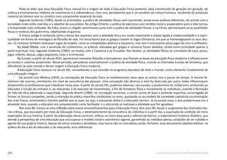 224 Currículo Básico para Escola Pública Municipal
Pode-se dizer que essa Educação Física natural foi a origem de toda a Educação Física posterior, pela transmissão de geração em geração, de
cultura e ensinamentos relativos ao movimento e à sobrevivência. Com isso, percebemos que é um produto da cultura humana, resultante da produção
material do homem que se constitui num componente essencial da vida.
Segundo Gutierrez (1985), desde os primórdios, a prática de atividades físicas vem ocorrendo, sendo essas práticas diferentes, de acordo com a
sociedade onde estão inseridas e o objetivo de sua prática. No antigo Oriente, a prática de exercícios com sentido moral e preparatório para a vida tornou
a humanidade mais civilizada. Na Índia, ensino e religião caminhavam junto com a prática de atividades físicas; e na China, aprimoravam-se as qualidades
físicas e motoras dos guerreiros, objetivando as guerras.
A Grécia antiga é conhecida como o berço dos esportes, pois a atividade física era muito importante e estava ligada à intelectualidade e à espiri-
tualidade em forma de mitologia e de filosofia de vida. Foi nessa época que os gregos criaram os Jogos Olímpicos, em que se homenageavam os seus deu-
ses. Os romanos também realizavam jogos de estádio, como as competições atléticas e equestres, mas sem o entusiasmo pelos jogos de circo e anfiteatro.
Na Idade Média, com a ascensão do cristianismo, as práticas realizadas por gregos e romanos foram abolidas, tendo como prioridade apenas a
parte espiritual. Isso, segundo Gutierrez (1985), só mudou com a Cavalaria e as Cruzadas. Nos feudos, as atividades físicas se consistiam de caça, pesca,
jogos infantis, danças, jogos populares, lutas e arremessos.
Na Europa, a partir do século XVIII, apareceram inúmeros filósofos e pensadores, que fixaram as bases da educação física moderna e influenciaram
as escolas e sistemas posteriores. Nesse período, pensadores sistematizaram a prática da atividade física, criando as chamadas Escolas de Ginástica, que
difundiram-se pelo mundo e deram origem à Educação Física moderna.
A Educação Física avançou no século XXI, consolidando a sua inclusão no programa educativo de todo o mundo, como elemento fundamental de
uma educação integral.
De acordo com Medina (1993), as concepções de Educação Física se estabeleceram umas após as outras com o passar do tempo. O mesmo fe-
nômeno não ocorreu, entretanto, em nível de consciência das pessoas. Uma concepção não destruiu e nem foi destruída por outra, todas influenciaram
diretamente os profissionais que trabalham nessa área. A partir do século XIX, pudemos observar, nas escolas, o predomínio do militarismo, atribuindo ao
educador a função de instrutor e, ao educando, a de executor de movimentos, a fim de fortalecer física e moralmente os indivíduos, visando à formação
de mão-de-obra adestrada e capacitada. Segundo Bracht (1989), na concepção tecnicista, a escola servia de base à pirâmide esportiva, encarregada de
formar os futuros campeões, sendo a intenção da prática esportiva condicionar os seres, ajustando-os ao modelo de sociedade capitalista via eliminação
dos mais fracos, priorizando o homem padrão que se quer, ou seja, o educando atleta e o educador técnico. Já na escola nova, o que predominava era a
atividade livre, quando o educador era compreendido como facilitador e o educando só realizava a atividade que lhe agradava.
Nos anos 80, iniciou-se uma reflexão sobre novos encaminhamentos para a Educação Física. Nos anos 90, houve o surgimento das chamadas teo-
rias críticas, que buscavam por meio da Educação Física, o desenvolvimento da consciência do indivíduo e a partir daí, a superação da condição de mero
espectador da sua história. A partir da elaboração desse currículo, utilizou-se como base para o referencial teórico, o materialismo histórico dialético, que
atende à perspectiva de uma educação que visa superar o modelo social e econômico vigente, garantindo ao indivíduo plenas condições de ser cidadão e
agente de sua própria história. Apesar de vários estudos e tentativas, essa teoria não se concretizou ainda. Portanto, esse documento objetiva efetivar, na
prática do dia a dia do educador e do educando, esse referencial.
 