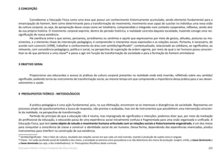 225Educação Infantil e Ensino Fundamental (Anos Iniciais)
2 CONCEPÇÃO
Concebemos a Educação Física como uma área que possui um conhecimento historicamente acumulado, sendo elemento fundamental para a
emancipação do homem, bem como determinante para a transformação do movimento, movimento esse capaz de suscitar no indivíduo uma nova visão
da cultura corporal, ou seja, da apropriação desse corpo como ser totalitário, compreendido e integrado num contexto cooperativo, reflexivo, sendo ator
da sua própria história. O movimento corporal exprime, dentro do período histórico, a realidade concreta daquela sociedade, trazendo consigo uma res-
significação de nossa existência.
Há coerência entre o que somos, pensamos, acreditamos ou sentimos e aquilo que expressamos por meio de gestos, atitudes, posturas ou mo-
vimentos, e o elemento chave da intervenção pedagógica, é compreender e interpretar essas expressões e as relações sociais. Portanto, é necessário, de
acordo com Lorenzini (1998), trabalhar o conhecimento da área com sentido/significado67
, contextualizado, relacionado ao cotidiano, ao significativo, ao
relevante, com consistência pedagógica, política e social, na perspectiva de superação da ordem vigente, por meio da qual o ser humano possa conscien-
tizar-se de que pertence a uma classe68
e passe a agir em função da transformação da sociedade e para a formação do homem omnilateral.
3 OBJETIVO GERAL
Proporcionar aos educandos o acesso às práticas da cultura corporal presentes na realidade onde está inserido, refletindo sobre seu sentido/
significado, podendo torná-las instrumento de transformação social, ao mesmo tempo em que compreende a importância dessa prática para o seu desen-
volvimento e saúde.
4 PRESSUPOSTOS TEÓRICO - METODOLÓGICOS
A prática pedagógica é uma ação fundamental, pois, na sua efetivação, encontram-se os interesses e divergências da sociedade. Representa um
processo amplo de questionamentos e busca de respostas, não prontas e acabadas, mas sim de instrumentos que possibilitem uma intervenção conscien-
te da realidade, na perspectiva de transformação.
Partindo do princípio de que a educação não é neutra, mas impregnada de significados e intenções, podemos dizer que, por meio da mediação
do profissional da educação, o educando passa de uma experiência social inicialmente confusa e fragmentada para uma visão organizada e unificada. A
Educação Física, que tem como objeto de estudo o movimento humano articulado com as relações sociais e historicamente engendrado, é um dos meios
para conquistar a consciência de classe e construir a identidade social do ser humano. Dessa forma, dependendo das experiências vivenciadas, produz
instrumentos para interferir na construção de sua existência.
67
Sentido/Significado - Fato e fator de cultura, resultado das relações sociais em que cada um está inserido, visando à produção de sujeito único e singular.
68
Classe - Em razão da divisão social do trabalho e dos meios, a sociedade se extrema entre possuidores e os não detentores dos meios de produção. Surgem, então, a classe dominante e
a classe dominada (ou seja, a dos trabalhadores). In: Pressupostos filosóficos deste currículo.
 
