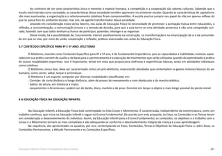 231Educação Infantil e Ensino Fundamental (Anos Iniciais)
Ao contrário de ser uma característica única e inerente à espécie humana, a competição e a cooperação são valores culturais. Sabendo que a
escola está inserida numa sociedade, as características dessa sociedade também aparecem no ambiente escolar. Quando as características do capitalismo
são mais acentuadas, a organização e o relacionamento coletivos ficam comprometidos. A escola precisa cumprir seu papel de não ser apenas reflexo do
que se passa fora do ambiente escolar, mas sim, de agente transformador dessa sociedade.
Levando em consideração esses vários fatores, nas aulas de Educação Física há necessidade de promover a aceitação mútua entre educandos, a
reflexão, a conscientização, a comunicação sincera e a tomada de decisão, para que a aula torne-se uma atividade prazerosa e não uma competição acir-
rada, fazendo com que todos tenham a chance de participar, aprender, interagir e se organizar.
Desse modo, há a possibilidade de, futuramente, intervir positivamente na construção, na transformação e na emancipação de si e da comunida-
de em que se vive, por meio da união, cooperação e reflexão, práticas vivenciadas nas aulas de Educação Física.
5.7 CONTEÚDO ESPECÍFICO PARA 4º E 5º ANO: ATLETISMO
O Atletismo, inserido como Conteúdo Específico para 4º e 5º ano, é de fundamental importância, pois as capacidades e habilidades motoras explo-
radas em sua prática servem de auxilio e de base para o aprimoramento e a execução de movimentos que serão utilizados quando do aprendizado e prática
de outras modalidades esportivas. Isso é importante, tendo em vista que proporciona vivências e experiências básicas, tanto em atividades individuais
como coletivas.
O Atletismo, nessa fase, deve ser caracterizado como um pré-atletismo, vivenciando atividades que contemplem os gestos motores básicos do ser
humano, como correr, saltar, lançar e arremessar.
O Atletismo é um esporte composto por diversas modalidades classificadas em:
- Corridas: de curta distância e longa distância, além de provas de revezamento e com obstáculos e da marcha atlética;
- Saltos: de altura, em distância e triplo;
- Lançamentos e Arremessos: podem ser de dardo, disco, martelo e de peso. Consiste em lançar o objeto o mais longe possível do ponto inicial.
6 A EDUCAÇÃO FÍSICA NA EDUCAÇÃO INFANTIL
	 Na Educação Infantil, a Educação Física está contemplada no Eixo Corpo e Movimento. É caracterizada, independente da nomenclatura, como um
trabalho contínuo, que inicia na Educação Infantil e segue no Ensino Fundamental. De acordo com esta proposta, os Eixos, os Conteúdos e os Temas levam
em consideração o desenvolvimento do indivíduo. Assim, da Educação Infantil para o Ensino Fundamental, os conteúdos, os objetivos e o trabalho com o
Corpo e o Movimento tornam-se mais complexos e vão adequando-se conforme o desenvolvimento integral da criança e a sua aprendizagem.
Na sequência, são apresentados os quadros, por ano, contemplando os Eixos, Conteúdos, Temas e Objetivos da Educação Física e, além disso, os
Conteúdos Permanentes, a Atitude Permanente e os Conteúdos Específicos.
 