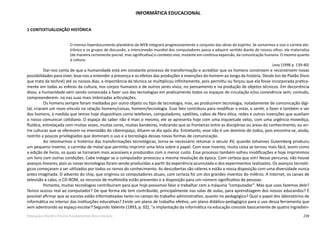 239Educação Infantil e Ensino Fundamental (Anos Iniciais)
INFORMÁTICA EDUCACIONAL
1 CONTEXTUALIZAÇÃO HISTÓRICA
O imenso hiperdocumento planetário da WEB integrará progressivamente o conjunto das obras do espírito. Se somarmos a isso o correio ele-
trônico e os grupos de discussão, a interconexão mundial dos computadores passa a adquirir sentido diante de nossos olhos: ele materializa
(de maneira certamente parcial, mas significativa) o contexto vivo, mutante em contínua expansão, da comunicação humana. O mesmo quanto
à cultura.
Levy (1998 p. 139­-40)
Dar-nos conta de que a humanidade está em constante processo de transformação e acreditar que os homens constroem e reconstroem novas
possibilidades para viver, leva­-nos a entender a presença e os efeitos das produções e invenções do homem ao longo da história. Desde Íon de Platão (livro
que trata da techné) até os nossos dias, a importância da técnica se multiplicou infinitamente, pois permitiu ou forçou que ela fosse incorporada pratica-
mente em todas as esferas da cultura, nos corpos humanos e de outros seres vivos, no pensamento e na produção de objetos técnicos. Em decorrência
disso, a humanidade vem sendo convocada a fazer uso das tecnologias em praticamente todos os espaços de circulação e/ou convivência sem; contudo,
compreenderem- ­na nas suas mais imbricadas articulações.
Os homens sempre foram mediados por outro objeto ou tipo de tecnologia, mas, ao produzirem tecnologia, notadamente de comunicação digi-
tal, criaram um novo vínculo na relação homens/coisas, homem/tecnologia. Esse fato contribuiu para modificar o estar, o sentir, o fazer e também o ser
dos homens, à medida que temos hoje dispositivos como telefones, computadores, satélites, cabos de fibra ótica, redes e outras invenções que auxiliam
o nosso comunicar cotidiano. O espaço do saber não é mais o mesmo, ele se apresenta hoje com uma inquietude veloz, com uma urgência movediça,
fluídica, entrelaçada com muitas vozes, muitas cores, muitas bandeiras, indicando que as fronteiras entre as disciplinas ou áreas do conhecimento, ou en-
tre culturas que se oferecem na imensidão do ciberespaço, diluem-­se dia após dia. Entretanto, esse não é um domínio de todos, pois encontra­-se, ainda,
restrito a poucos privilegiados que dominam o uso e a tecnologia dessas novas formas de comunicação.
Ao retomarmos o histórico das transformações tecnológicas, torna­-se necessário retomar o século XV, quando Johannes Gutemberg produziu
um pequeno invento, o carimbo de metal que permitiu imprimir uma letra sobre o papel. Com esse invento, muita coisa se tornou mais fácil, assim como
a edição de livros, os quais se tornaram mais acessíveis e produzidos com o menor custo. Esse processo também sofreu modificações e hoje imprimimos
um livro com outras condições. Cabe indagar se o computador provocou a mesma revolução da época. Com certeza que sim! Nesse percurso, não houve
avanços lineares, pois as novas tecnologias foram sendo produzidas a partir da experiência acumulada e dos experimentos realizados. Os avanços tecnoló-
gicos começaram a ser utilizados por todos os ramos do conhecimento. As descobertas são céleres e estão a nossa disposição com uma diversidade nunca
antes imaginada. O advento do chip, que originou os computadores atuais, com certeza foi um dos grandes inventos do milênio. A Internet, os canais de
televisão a cabo, o CD­-ROM, os recursos de multimídia estão presentes e à disposição para um número significativo de pessoas.
Portanto, muitas tecnologias contribuíram para que hoje possamos falar e trabalhar com a máquina “computador”. Mas que usos fazemos dele?
Temos acesso real ao computador? De que forma ele tem contribuído, principalmente nas salas de aulas, para aprendizagem dos nossos educandos? É
possível afirmar que as escolas estão informatizadas tanto no campo do trabalho administrativo, quanto no pedagógico? Qual o papel dos laboratórios de
informática no interior das instituições educativas? Existe um plano de trabalho efetivo, um plano didático-pedagógico para o uso dessa ferramenta que
vem adentrando ao espaço escolar? Segundo Valente (1993, p. 02), “a implantação da informática na educação consiste basicamente de quatro ingredien-
 