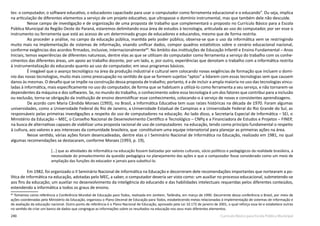 240 Currículo Básico para Escola Pública Municipal
tes: o computador, o software educativo, o educadores capacitado para usar o computador como ferramenta educacional e o educando”. Ou seja, implica
na articulação de diferentes elementos a serviço de um projeto educativo, que ultrapasse o domínio instrumental, mas que também dele não descuide.
Nesse campo de investigação e de organização de uma proposta de trabalho que complementará o proposto no Currículo Básico para a Escola
Pública Municipal da Região Oeste do Paraná, estaremos delimitando essa área de estudos à tecnologia, articulada ao uso do computador, por ser esse o
instrumento ou ferramenta que está ao acesso de um determinado grupo de educadores e educandos, mesmo que de forma restrita.
Ao proceder a análise, no campo da educação pública, mantida pelo poder público, observa­-se que o uso da informática vem se restringindo
muito mais na implementação de sistemas de informação, visando unificar dados, compor quadros estatísticos sobre o cenário educacional nacional,
conforme exigências dos acordos firmados, inclusive, internacionalmente69
. No âmbito das instituições de Educação Infantil e Ensino Fundamental – Anos
Iniciais, temos experiências de diferentes naturezas, dentre elas as que se utilizam do computador como ferramenta a serviço do trabalho com os conhe-
cimentos das diferentes áreas, um apoio ao trabalho docente, por um lado, e, por outro, experiências que denotam o trabalho com a informática restrita
à instrumentalização do educando quanto ao uso do computador, em seus programas básicos.
É inegável que o avanço tecnológico na área da produção industrial e cultural vem colocando novas exigências de formação que incluem o domí-
nio das novas tecnologias, muito mais como preocupação no sentido de que se formem sujeitos “aptos” a lidarem com essas tecnologias sem que causem
danos às mesmas. O desafio que se impõe na construção dessa proposta de trabalho; portanto, é a de incluir a ampla maioria no uso das tecnologias vincu-
ladas à informática, mais especificamente no uso do computador, de forma que se habituem a utilizá-­lo como ferramenta a seu serviço, e não tornarem­-se
dependentes da máquina e dos softwares. Se, no mundo do trabalho, o conhecimento sobre essa tecnologia é um dos fatores que contribui para a inclusão
ou exclusão, torna­-se obrigação da instituição de ensino desmistificar esse conhecimento, colocando­-o à serviço de novas e consistentes aprendizagens.
De acordo com Maria Cândida Moraes (1993), no Brasil, a Informática Educativa tem suas raízes históricas na década de 1970. Foram algumas
universidades, como a Universidade Federal do Rio de Janeiro, a Universidade Estadual de Campinas e a Universidade Federal do Rio Grande do Sul, as
responsáveis pelas primeiras investigações a respeito do uso de computadores na educação. Ao lado disso, a Secretaria Especial de Informática – SEI, o
Ministério da Educação – MEC, o Conselho Nacional de Desenvolvimento Científico e Tecnológico – CNPq e a Financiadora de Estudos e Projetos – FINEP,
na busca de alternativas capazes de viabilizar uma proposta racional de uso de computadores na educação, tendo como princípio fundamental o respeito
à cultura, aos valores e aos interesses da comunidade brasileira, que constituíram uma equipe intersetorial para planejar as primeiras ações na área.
Nesse sentido, várias ações foram desencadeadas, dentre elas o I Seminário Nacional de Informática na Educação, realizado em 1981, no qual
algumas recomendações se destacaram, conforme Moraes (1993, p. 19),
[...] que as atividades de informática na educação fossem balizadas por valores culturais, sócio políticos e pedagógicos da realidade brasileira, a
necessidade do prevalecimento da questão pedagógica no planejamento das ações e que o computador fosse considerado como um meio de
ampliação das funções do educador e jamais para substituí­-lo.
Em 1982, foi organizado o II Seminário Nacional de Informática na Educação e decorreram dele recomendações importantes que nortearam a po-
lítica de informática na educação, adotadas pelo MEC, a saber, o computador deveria ser visto como: um auxiliar no processo educacional, submetendo­-se
aos fins da educação; um auxiliar no desenvolvimento da inteligência do educando e das habilidades intelectuais requeridas pelos diferentes conteúdos,
estendendo a informática a todos os graus de ensino.
69
Tomamos como referência a Conferência Mundial de Educação para Todos, realizada em Jontiem, Tailândia, em março de 1990. Decorrente dessa conferência o Brasil, por meio de
ações coordenadas pelo Ministério da Educação, organizou o Plano Decenal de Educação para Todos, estabelecendo metas relacionadas à implementação de sistemas de informação e
de avaliação da educação nacional. Outro ponto de referência é o Plano Nacional de Educação, aprovado pela Lei 10.172 de janeiro de 2001, o qual reforça essa lei e estabelece outras
no sentido de criar um banco de dados que congregue as informações sobre os resultados na educação nos seus mais diferentes elementos.
 