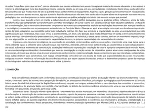 242 Currículo Básico para Escola Pública Municipal
da sobre “o que fazer com o que se tem”, com os educandos que nesses ambientes tem acesso. Uma grande maioria dos nossos educandos já tem acesso à
internet e à tecnologia por meio dos dispositivos móveis, celulares, tablets, ou em casa, em seus computadores e notebooks. Diante disso, o educador deve
ter consciência de que muitas vezes ele será o que terá menos conhecimento do equipamento, haja vista que a geração que encontramos em nossas escolas
já nasceu com acesso a esses recursos, algo que a maioria dos educadores atuais não teve. Mas o educador não deve abster-se de aprender esse novo recurso
pedagógico, mas sim deve procurar os meios existentes de aprimorar sua prática pedagógica incluindo tais recursos sempre que possível.
Assim é que, quando se tem em mente a elaboração de um trabalho político­pedagógico que se pretende crítico, reflexivo e, acima de tudo,
transformador, urge compreender as transformações científico tecnológicas em curso e como elas se relacionam ao fazer educativo cotidiano. Em face de
tais transformações, faz-­se necessário desenvolver um processo educativo que compreenda e explicite as implicações decorrentes dos avanços científicos
e tecnológicos, consoantes com os pressupostos estabelecidos no Currículo Básico. Observa-se, aqui, a tecnologia como mais um dos elementos estrutu-
rantes do fazer pedagógico, que possibilita outro fazer individual e coletivo. Um fazer que privilegie a singularidade, ou seja, uma singularidade que não
significa aquilo que é individual, mas o caso em si, o acontecimento, um devir, uma decisão. Esse modo de fazer leva em conta o devir como movimento
que se entrelaça com conexões não preestabelecidas, indo, pois, do coletivo ao individual, e desse para o coletivo, sem ser um movimento imposto, força-
do, mas algo que flui no sentido de se antecipar às necessidades do outro, às próprias necessidades e às necessidades do coletivo.
A presença dos recursos tecnológicos na organização da sociedade contemporânea acelera nossas ações, imprimindo uma nova lógica para o
meio ambiente e para o ambiente sócio cultural no qual nos inserimos, alterando, além do nosso estilo de vida, as características e expectativas do conví-
vio social, as formas e momentos de comunicação, as relações intelectuais na produção e circulação do saber e a própria compreensão de mundo. Assim,
os recursos tecnológicos oferecidos à humanidade por meio da investigação e criação na área da informática podem atuar como coadjuvantes de ações
intencionais, de modo que ela nos sirva de via de produção do conhecimento e redemocratização desse conhecimento por vias interativas e colaborativas.
Essas ações estreitam laços construtivos, num espaço compartilhado como deve ser o da escola, de modo que as possibilidades do uso dos recursos tec-
nológicos assumam relevância na formação de consciências críticas, que sejam capazes de articular, produzir e desenvolver projetos a partir do emprego
da tecnologia em vivências educativas que respeitem a vida e o planeta.
2 CONCEPÇÃO
	 Para concebermos o trabalho com a informática educacional na instituição escolar que atende à Educação Infantil e ao Ensino Fundamental – anos
iniciais, cabe-nos a tarefa de assumir, nessa proposição de trabalho, os pressupostos filosóficos, psicológicos e pedagógicos que fundamentam o Currículo
Básico para a Escola Pública Municipal da Região Oeste do Paraná, os quais nos instigam a deixar de lado o mero decalque dos conteúdos já produzidos,
despreocupando­-se de acumular dados sem sentido e/ou significado no âmbito da memória mecânica, simplesmente, uma vez que as tecnologias de in-
formática vêm assumindo, em grande, parte essa tarefa.
O currículo para a Educação Infantil e para o Ensino Fundamental das escolas municipais, em Informática Educacional, objetiva articular­-se à busca
de informações e à construção de conhecimentos pelos educandos, a partir de pesquisas pessoais e coletivas, com objetivos pertinentes e temáticas que
se voltem à vida cotidiana, possibilitando a socialização da aprendizagem cooperativa. A preocupação na construção dessa proposta de trabalho é de que
não se enfatize apenas os aspectos cognitivos em detrimento dos aspectos sociopolíticos ­e econômicos que impregnam a produção, a reelaboração e a
socialização dos conhecimentos. Nessa perspectiva, defendemos a mesma proposição apresentada por Moraes (2003, p. 41), quando destaca que “[...]
 