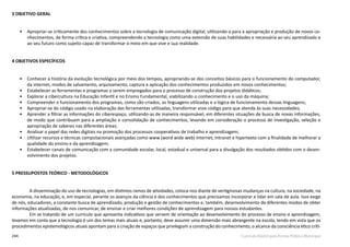 244 Currículo Básico para Escola Pública Municipal
3 OBJETIVO GERAL
•	 Apropriar-­se criticamente dos conhecimentos sobre a tecnologia de comunicação digital, utilizando-­a para a apropriação e produção de novos co-
nhecimentos, de forma crítica e criativa, compreendendo a tecnologia como uma extensão de suas habilidades e necessária ao seu aprendizado e
ao seu futuro como sujeito capaz de transformar o meio em que vive e sua realidade.
4 OBJETIVOS ESPECÍFICOS
•	 Conhecer a história da evolução tecnológica por meio dos tempos, apropriando-se dos conceitos básicos para o funcionamento do computador,
da internet, modos de salvamento, arquivamento, captura e aplicação dos conhecimentos produzidos em novos conhecimentos;
•	 Estabelecer as ferramentas e programas a serem empregados para o processo de construção dos projetos didáticos;
•	 Explorar a cibercultura na Educação Infantil e no Ensino Fundamental, viabilizando o conhecimento e o uso da máquina;
•	 Compreender o funcionamento dos programas, como são criados, as linguagens utilizadas e a lógica de funcionamento dessas linguagens;
•	 Apropriar-se do código usado na elaboração das ferramentas utilizadas, transformar esse código para que atenda às suas necessidades;
•	 Aprender a filtrar as informações do ciberespaço, utilizando-­as de maneira responsável, em diferentes situações de busca de novas informações,
de modo que contribuam para a ampliação e consolidação de conhecimentos, levando em consideração o processo de investigação, seleção e
apropriação de saberes nas diferentes áreas;
•	 Analisar o papel das redes digitais na promoção dos processos cooperativos de trabalho e aprendizagem;
•	 Utilizar recursos e técnicas computacionais avançadas como www (word wide web) Internet, Intranet e hipertexto com a finalidade de melhorar a
qualidade do ensino e da aprendizagem;
•	 Estabelecer canais de comunicação com a comunidade escolar, local, estadual e universal para a divulgação dos resultados obtidos com o desen-
volvimento dos projetos.
5 PRESSUPOSTOS TEÓRICO­- METODOLÓGICOS
A disseminação do uso de tecnologias, em distintos ramos de atividades, coloca-nos diante de vertiginosas mudanças na cultura, na sociedade, na
economia, na educação, e, em especial, perante os avanços da ciência e dos conhecimentos que precisamos incorporar e lidar em sala de aula. Isso exige
de nós, educadores, a constante busca de aprendizado, produção e gestão de conhecimentos e, também, desenvolvimento de diferentes modos de obter
informações atualizadas, de nos comunicar, de ensinar e criar melhores condições de aprendizagem para nossos estudantes.
Em se tratando de um currículo que apresenta indicativos que servem de orientação ao desenvolvimento do processo de ensino e aprendizagem,
levamos em conta que a tecnologia é um dos temas mais atuais e, portanto, deve assumir uma dimensão mais abrangente na escola, tendo em vista que os
procedimentos epistemológicos atuais apontam para a criação de espaços que privilegiam a construção do conhecimento, o alcance da consciência ético­críti-
 