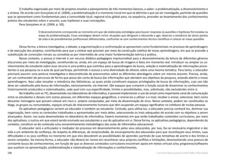246 Currículo Básico para Escola Pública Municipal
O trabalho organizado por meio de projetos envolve o planejamento de três momentos básicos, a saber: a problematização, o desenvolvimento e
a síntese. De acordo com Gonçalves et al. (2004), a problematização é o momento inicial em que se delimita o que vai ser investigado, partindo de questões
que se apresentem como fundamentais para a comunidade local, regional e/ou global para, na sequência, proceder ao levantamento dos conhecimentos
prévios dos estudantes sobre o assunto, suas hipóteses e suas concepções.
Para Gonçalves et al. (2004, p. 50),
O desenvolvimento corresponde ao momento em que são elaboradas estratégias para buscar respostas às questões e hipóteses formuladas na
etapa da problematização. Essas estratégias devem incluir situações que obriguem o educando a agir, observar a existência de vários pontos
de vista e de procedimentos profissionais diferenciados, confrontar-­se com conhecimentos técnico­científicos e colocar­-se novas questões.
Dessa forma, a leitura investigativa, o debate, a argumentação e a confrontação se apresentam como fundamentais no processo de aprendizagem
e de execução dos projetos, contribuindo para que a síntese seja possível, por meio da construção coletiva de novas aprendizagens, em que se procede a
substituição de convicções iniciais ou convalida­-as por intermédio de uma maior fundamentação teórica e prática.
Nesse contexto, o acesso à internet é um recurso didático-pedagógico imprescindível para o desenvolvimento da leitura de diferentes gêneros
discursivos por meio da investigação, constituindo-­se, ainda, em um espaço de busca de imagens e fatos em momento real. Introduzir ou ampliar os co-
nhecimentos do estudante sobre esse recurso é uma prática que contribui para a aprendizagem da busca, seleção e sistematização de informações proce-
dentes à sua pesquisa ou à aula da qual participa, permitindo o acesso a uma diversidade de olhares sobre uma mesma temática. Para tanto, o educador
precisará assumir uma postura investigativa e desconstituída de preconceitos sobre as diferentes abordagens sobre um mesmo assunto. Precisa, ainda,
ser um conhecedor de percursos de forma que possa dar conta da busca das informações que atendam aos objetivos da pesquisa, estando aberto a novas
aprendizagens. Aqui cabe ressaltar a relevância das bibliotecas, as quais ainda constituem espaços privilegiados de busca de informações, cujo uso não
deve ser substituído pela busca de informações, exclusivamente, via internet. São espaços que cumprem a função social de disseminar os conhecimentos
historicamente produzidos e sistematizados, cada qual com sua especificidade, limites e possibilidades, mas, sobretudo, não excludentes entre si.
No trabalho com as TIC, desenvolvido nos laboratórios de informática, é possível implementar o uso do e­mail como importante canal de comunicação
entre os estudantes e desses com outras pessoas, em diferentes espaços geográficos, e ensiná­-los a utilizar o e-­mail, receber e enviar, selecionar, bem como
descartar mensagens que possam colocar em risco o próprio computador, por meio da disseminação de vírus. Nesse contexto, podem ser constituídos os
blogs, os grupos ou comunidades, espaços virtuais de relacionamento humano que vêm ocupando um espaço significativo no cotidiano de muitas pessoas.
Os aplicativos pedagógicos servem ao educador e também ao estudante. Contudo, para utilizá-­los, o educador precisa conhecê­-los, dominar sua
organização, bem como os conteúdos trabalhados e apresentados por meio deles, selecionando os mais adequados de acordo com os objetivos a serem
alcançados. Assim, nas aulas desenvolvidas no laboratório de informática, haverá momentos em que serão trabalhados conteúdos curriculares, por meio
dos aplicativos, e outros em que estará sendo ensinado aos estudantes o uso do aplicativo em si. Dessa forma, os aplicativos pedagógicos, dependendo do
contexto, constituir­-se-­ão conteúdo e/ou encaminhamento metodológico das aulas de informática educacional.
O educador será o articulador e mediador do processo em desenvolvimento pelos seus educandos, por isso, faz­-se necessário engendrar e dar
vida a um ambiente de confiança, de respeito às diferenças, de reciprocidade, de encorajamento dos educandos para que reconheçam seus limites, suas
dificuldades e os seus conflitos no momento em que eles descobrem as possibilidades de aprender, partindo de suas tentativas de acerto e dos limites a
serem rompidos. Da mesma forma, o educador não deverá ter receio em reconhecer seus próprios conflitos e limitações, desenvolvendo uma postura de
constante busca de conhecimentos, em função de que os diversos conteúdos curriculares encontram apoio em textos virtuais e/ou programas/softwares
que auxiliam na apresentação, problematização e sistematização de informações e conhecimentos.
 