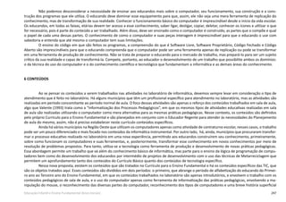 247Educação Infantil e Ensino Fundamental (Anos Iniciais)
Não podemos desconsiderar a necessidade de ensinar aos educandos mais sobre o computador, seu funcionamento, sua construção e a cons-
trução dos programas que ele utiliza. O educando deve dominar esse equipamento para que, assim, ele não seja uma mera ferramenta de replicação do
conhecimento, mas de transformação de sua realidade. Conhecer o funcionamento básico do computador é imprescindível desde o início da vida escolar.
Os educandos, em todas as faixas, etárias devem ter acesso a esse conhecimento, saber ligar, desligar, copiar, deletar, conhecer os ícones e utilizar o que
for necessário, pois é parte do conteúdo a ser trabalhado. Além disso, deve ser ensinado como o computador é construído, as partes que o compõe e qual
o papel de cada uma dessas partes. O conhecimento de como o computador e suas peças interagem é imprescindível para que o educando o use com
sabedoria e entenda que até mesmo o computador tem suas limitações.
O ensino do código em que são feitos os programas, a compreensão do que é Software Livre, Software Proprietário, Código Fechado e Código
Aberto são imprescindíveis para que o educando compreenda que o computador pode ser uma ferramenta apenas de replicação ou pode se transformar
em uma ferramenta de produção de conhecimento. Não se trata de preparar o educando para o mercado de trabalho, mas prepará-lo para ser um sujeito
crítico da sua realidade e capaz de transformá-la. Compete, portanto, ao educador o desenvolvimento de um trabalho que possibilite ambos os domínios:
o da técnica do uso do computador e o do conhecimento científico e tecnológico que fundamentam a informática e as demais áreas do conhecimento.
6 CONTEÚDOS
Ao se pensar os conteúdos a serem trabalhados nas atividades no laboratório de informática, devemos sempre levar em consideração o tipo de
atendimento que é feito no laboratório. Há alguns municípios que têm um profissional específico para atendimento no laboratório, mas as atividades são
realizadas em período concomitante ao período normal de aula. O foco dessas atividades são apenas o reforço dos conteúdos trabalhados em sala de aula,
algo que Valente (1993) trata como a “Informatização dos Processos Pedagógicos”, em que os mesmos tipos de atividades educativas realizadas em sala
de aula são realizadas utilizando o computador como mera alternativa para as mesmas práticas pedagógicas. Nesse contexto, os conteúdos são definidos
pelo próprio Currículo para o Ensino Fundamental e são planejados em conjunto com o Educador Regente para atender às necessidades do Planejamento
de aula do mesmo, assim, não é preciso estabelecer neste currículo conteúdos específicos.
Ainda há vários municípios na Região Oeste que utilizam os computadores apenas como atividade de contraturno escolar, nesses casos, o trabalho
pode ser um pouco diferenciado e mais focado nos conteúdos da informática instrumental. Por outro lado, há, ainda, municípios que procuraram transfor-
mar o processo educativo realizado no laboratório em uma nova experiência, permitindo aos educandos construírem seu conhecimento, primeiramente,
sobre como funcionam os computadores e suas ferramentas, e, posteriormente, transformar esse conhecimento em novos conhecimentos por meio de
resolução de problemas propostos. Para tanto, utiliza-se a tecnologia como ferramenta de produção e desenvolvimento de novas práticas pedagógicas.
Essa abordagem permite um trabalho que vá além do conhecimento básico de informática, mas parte para o ensino da lógica de programação de compu-
tadores bem como do desenvolvimento dos educandos por intermédio de projetos de desenvolvimento com o uso das técnicas de Metarreciclagem que
permitem um aprofundamento tanto dos conteúdos do Currículo Básico quanto dos conteúdos de tecnologia específico.
Nessa nova proposta, existem os conteúdos que são tratados no Currículo para o Ensino Fundamental e há os conteúdos específicos das TIC, que
são os objetos tratados aqui. Esses conteúdos são divididos em dois períodos: o primeiro, que abrange o período de alfabetização do educando do Primei-
ro ano ao Terceiro ano do Ensino Fundamental, em que os conteúdos trabalhados no laboratório são apenas introdutórios, e envolvem o trabalho com os
conteúdos pedagógicos de sala de aula, e o uso do computador apenas como ferramenta de informatização das práticas pedagógicas, envolvendo a ma-
nipulação do mouse, o reconhecimento das diversas partes do computador, reconhecimento dos tipos de computadores e uma breve história superficial
 