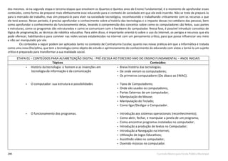 248 Currículo Básico para Escola Pública Municipal
dos mesmos. Já na segunda etapa e terceira etapas que envolvem os Quartos e Quintos anos do Ensino Fundamental, é o momento de aprofundar esses
conteúdos, como forma de preparar mais efetivamente esse educando para o contexto de sociedade em que ele está inserido. Não se trata de prepará-lo
para o mercado de trabalho, mas sim prepará-lo para viver na sociedade tecnológica, reconhecendo e trabalhando criticamente com os recursos a que
ele terá acesso. Nesse período, é preciso aprofundar o conhecimento sobre a história das tecnologias e o impacto dessas no cotidiano das pessoas, bem
como aprofundar o conhecimento do funcionamento delas, levando à compreensão dos conceitos sobre como os computadores são feitos, suas partes
e estruturas, como os programas são estruturados e como se comunicam com o hardware do computador. Nessa fase, é possível introduzir conceitos de
lógica de programação, as técnicas de robótica educativa. Para além disso, é importante orientá-lo sobre o uso da internet, os perigos e recursos que ela
pode oferecer, habilitando-o para conviver nas redes sociais estabelecidas na internet com um pensamento crítico, para que possa influenciar seu meio
e não ser manipulado por ele.
Os conteúdos a seguir podem ser aplicados tanto no contexto de Contraturno Escolar, quanto nas novas práticas em que a Informática é tratada
como uma nova Disciplina, que tem a tecnologia como objeto de estudo e aprimoramento do conhecimento do educando com vistas a torná-lo um sujeito
crítico e preparado para transformar a sua realidade social.
ETAPA 01 – CONTEÚDOS PARA ALFABETIZAÇÃO DIGITAL - PRÉ-ESCOLA AO TERCEIRO ANO DO ENSINO FUNDAMENTAL – ANOS INICIAIS
Tópicos Conteúdos:
• História da tecnologia: o homem e as invenções em
tecnologia da informação e da comunicação
• Breve história das tecnologias;
• De onde vieram os computadores;
• Os primeiros computadores (Do ábaco ao ENIAC).
• O computador: sua estrutura e possibilidades • Tipos de Computadores;
• Onde são usados os computadores;
• Partes Externas de um computador;
• Manipulação do Mouse;
• Manipulação do Teclado;
• Como ligar/Desligar o Computador.
• O funcionamento dos programas. • Introdução aos sistemas operacionais (reconhecimento);
• Como abrir, fechar, e manipular a janela de um programa;
• Como encontrar programas instalados no computador;
• Introdução a produção de textos no Computador;
• Introdução a Navegação na Internet;
• Utilização de Jogos Educativos;
• Assistindo vídeo no computador;
• Ouvindo músicas no computador.
 