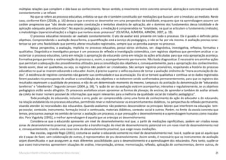 25Educação Infantil e Ensino Fundamental (Anos Iniciais)
múltiplas relações que compõem e dão base ao conhecimento. Nesse sentido, o movimento entre concreto sensorial, abstração e concreto pensado está
constantemente a se refazer.
No que se refere ao processo educativo, enfatiza-se que ele é também constituído por mediações que buscam unir o imediato ao mediato. Neste
caso, conforme Klein (2010b, p. 16) destaca que o ensino se desenvolve em uma perspectiva da totalidade, enquanto que na aprendizagem assume um
caráter progressivo que “vão desde uma simples constatação e tentativa aleatória de aplicação, até o domínio dos fundamentos dessa totalidade e de
aplicação adequada pelo educandos”. No aspecto pedagógico, a mediação é compreendida na “totalidade, na qual se articulam o fundamento (método),
a metodologia (operacionalização) e a lógica que norteia esses processos” (OLIVEIRA, ALMEIDA, ARNONI, 2007, p. 19).
O processo educativo necessita ser avaliado constantemente. O ato de avaliar está presente em todo o processo. Ele é guiado e definido pelos
objetivos. Compreendendo a avaliação dessa forma, a quantificação está a serviço do pedagógico, e não se faz por ela mesma. A avaliação precisa carac-
terizar-se por uma flexibilidade que permita alterar resultados registrados, sempre que se perceba avanços no processo.
Nessa perspectiva, a avaliação, implícita no processo educativo, possui vários atributos, ser: diagnóstica, investigativa, reflexiva, formativa e
qualitativa. Diagnóstica e investigativa porque é um processo de reflexão e investigação sistemática, com registros objetivos que permitem analisar e ca-
racterizar o processo educativo, tanto em relação à apropriação do educando como em relação às ações articuladas para que esta apropriação aconteça.
Formativa porque permite a realimentação do processo e, assim, o acompanhamento permanente. Não basta diagnosticar. É necessário encaminhar ações
que permitam a adequação dos procedimentos utilizados para a consolidação dos objetivos e, consequentemente, para a apropriação dos conhecimentos.
Sendo assim, deve ser qualitativa, ou seja, os registros não podem ser cristalizados. São sempre registros provisórios, respeitando a história do processo
educativo no qual se inserem educando e educador. Assim, é preciso superar o velho equívoco de tornar a avaliação sinônimo de “mera acumulação de da-
dos”. A existência de registros constantes não garante sua continuidade e sua acumulação. Ela só se tornará qualitativa e contínua se os dados registrados
forem pautados no pressuposto de analisar a consolidação dos objetivos e se estiverem sendo confrontados permanentemente, para que os registros dos
resultados expressem a qualidade do processo, e não de um determinado momento do mesmo, tampouco da aceitação da denominação de “educandos
tarefeiros” e “obedientes”. Segundo Janssen (2004, p. 58), “a razão de ser da avaliação está em acompanhar, interativa e regulativamente, se os objetivos
pedagógicos estão sendo atingidos. Os processos avaliativos visam aproximar as formas de planejar, de ensinar, de aprender e também de avaliar através
da coleta de maior número possível de informações que sejam relevantes para a melhoria da qualidade social do trabalho pedagógico”.
Toda produção do educando, inclusive o erro, pode ser compreendida como uma fonte de conhecimento da ação do educador e do educando,
na relação estabelecida no processo educativo, permitindo rever e redimensionar os encaminhamentos didáticos, na perspectiva da reflexão permanente,
visando atender às necessidades dos educandos. Quando avaliamos não podemos desconsiderar os principais fatores que interferem na educação: tem-
po escolar, conteúdo, instrumento, formação inicial e continuada, materiais didáticos, contexto social e outros. Porém, no limite da escola concreta que
temos, precisamos avançar no sentido de tornar a avaliação um processo, o que pressupõe o desenvolvimento e a aprendizagem humanos como inacaba-
dos. Para Vygotsky (1991), a melhor aprendizagem é aquela que se antecipa ao desenvolvimento.
Considera-se que o educando apresente um nível de desenvolvimento real que, a partir de mediações significativas, podem ser criadas novas
zonas de desenvolvimento proximal, que provocarão a transformação do nível de desenvolvimento potencial em um novo nível de desenvolvimento real
e, consequentemente, criando uma nova zona de desenvolvimento proximal, que exige novas mediações.
Nas escolas, segundo Rego (2001), costuma-se avaliar o educando somente no nível de desenvolvimento real. Isso é, supõe-se que só aquilo que
ele é capaz de fazer, sem colaboração de outros, é representativo de seu desenvolvimento. Assim sendo, é necessário que os instrumentos de avaliação
sejam diversificados e que assegurem as mais diferentes possibilidades para o desenvolvimento e a aprendizagem dos educandos. Para tanto, supõe-se
que esses instrumentos apresentem situações de análise, interpretação, síntese, memorização, reflexão, aplicação de conhecimentos, dentre outros, de
 