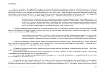 251Educação Infantil e Ensino Fundamental (Anos Iniciais)
7 AVALIAÇÃO
Tendo em vista que a Tecnologia da Informação e da Comunicação atuará nas escolas como mais um contribuinte do processo de ensino e
aprendizagem, e não como fim em si mesma, a avaliação deverá observar o desenvolvimento do educando em um processo permanente de apreensão
da realidade, sempre de forma dinâmica, participativa, cooperativa e crítica. Dessa forma, a avaliação deve ser diagnóstica e investigativa, possibilitando,
também, que a prática docente seja revista à luz de novos contornos, portanto, uma alternativa que possibilite verificar de que modo a aprendizagem foi
sendo construída. Nesse sentido, Gouveia (apud LOPES, 2008, p.2) enfatiza qual é realmente a função do educador, ao afirmar que
O educador será mais importante do que nunca, pois ele precisa se apropriar dessa tecnologia e introduzi­-lo na sala de aula, no seu dia­a­dia,
da mesma forma que um educadores que um dia, introduziu o primeiro livro numa escola e teve de começar a lidar de modo diferente com o
conhecimento – sem deixar as outras tecnologias de comunicação de lado. Continuaremos a ensinar e aprender pela palavra, pelo gesto, pela
emoção, pela afetividade, pelos textos lidos e escritos, pela televisão, mas agora também pelo computador, pela informação em tempo real,
pela tela em camadas, em janelas que vão se tornando imprescindíveis para as interações sociais.
A avaliação do educando inserido no processo de imersão tecnológica deve estar conectada as demais disciplinas, servindo de suporte a todas,
para que ocorra um aprendizado diferenciado do que vem ocorrendo, de modo que o que seja desenvolvido no laboratório contagie toda a instituição
escolar e a comunidade. Levy (1998, p. 28) destaca:
A construção do conhecimento passa a ser igualmente atribuída aos grupos que interagem no espaço do saber. Ninguém tem a posse do saber,
as pessoas sempre sabem algo, o que as tornam importante quando juntas, de forma a fazer uma inteligência coletiva. É uma inteligência dis-
tribuída por toda parte, incessantemente valorizada, coordenada em tempo real, que resulta em uma mobilização efetiva das competências.
A avaliação que propomos, portanto, deve ser diária e de registro do processo de pesquisa. Jussara Hoffman (1998, p.36), afirma: “antes de se
fazer diferente, é preciso pensar diferente sobre o que se faz”. Ainda, segundo a autora, para haver aprendizagem, os registros sobre o processo de apren-
dizagem devem vir embasados em três princípios essenciais, quais sejam:
a) a avaliação como investigação docente, que assume o compromisso de investigar, acompanhar, compreender, participar, intervir e fazer provo-
cações intelectuais significativas;
b) a complementaridade das observações sobre o desempenho dos educandos, que implica na análise qualitativa das respostas, acompanhando
o desempenho individual e intervindo para um novo atendimento e,
c) a provisoriedade dos registros de avaliação, em decorrência de que, com a intervenção dos educadores, o que o estudante não dominava pode
ter sido modificado no decorrer do processo.
Portanto, não cabe aqui mensurar, cabe intervir, pois deixar de atender no momento oportuno poderá acarretar dificuldades na aprendizagem
e no desenvolvimento do projeto. Temos que considerar que é o projeto como um todo que é importante, como foi dito anteriormente, e é o que ele,
estudante/­autor/pesquisador, aprendeu e pode apresentar como resultados/propostas de ação, para sua comunidade, seja ela familiar, escolar, local ou
 