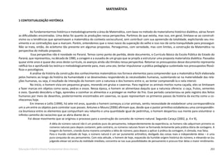 253Educação Infantil e Ensino Fundamental (Anos Iniciais)
MATEMÁTICA
1 CONTEXTUALIZAÇÃO HISTÓRICA
Ao fundamentarmos histórica e metodologicamente a área de Matemática, com base no método do materialismo histórico dialético, várias foram
as dificuldades encontradas. Uma delas foi quanto às produções nessa perspectiva. Partimos do que existia, mas isso, em geral, limitava-se ao construti-
vismo ou a tendências que aproximavam a matemática do contexto sociocultural, sem contribuir com sua apreensão da totalidade, explicitando seu mo-
vimento e as contradições que a marcam. Porém, entendemos que o novo nasce da superação do velho e isso nos dá certa tranquilidade para prosseguir.
Não se trata, então, do ecletismo tão presente em algumas propostas. Perseguimos, com seriedade, mas com limites, a construção da Matemática na
perspectiva do método proposto.
	Essa perspectiva não é novidade no Paraná. Temos como ponto de partida, deste documento, o Currículo Básico da Escola Pública do Estado do
Paraná, que representou, na década de 1980, a coragem e a ousadia de um grupo que se propôs a estruturar uma proposta materialista dialética. Passados
quase vinte anos e quase dez anos deste currículo, os avanços ainda são tímidos nessa perspectiva. Retomar os pressupostos desse documento representa
ratificá-los e aprofundá-los teórica e metodologicamente para, mais uma vez, tentar impulsionar a prática pedagógica sustentada nos pressupostos filosó-
ficos e psicológicos. 
A análise da história da construção dos conhecimentos matemáticos nos fornece elementos para compreender que a matemática foi/é elaborada
pelos homens ao longo da história da humanidade e se desenvolveu respondendo às necessidades humanas, sustentando-se na materialidade das rela-
ções humanas, ou seja, é resultado da interação do homem com a natureza e dos homens entre si, ao tentar compreendê-la e nela intervir.
No início, o homem vivia em pequenos grupos, morando em grutas e cavernas. Para registrar os animais mortos numa caçada, eles se limitavam
a fazer marcas em objetos como varas, pedras e ossos. Nessa época, o homem se alimentava daquilo que a natureza oferecia: a caça, frutos, sementes
e ovos. Quando descobriu o fogo, aprendeu a cozinhar os alimentos e a proteger-se melhor do frio. Esse período caracterizou-se pelo registro dos feitos
humanos por meio de desenhos, posteriormente encontrados em cavernas, os quais representam os primeiros passos da história da escrita como a co-
nhecemos hoje.
Em Imenes e Lellis (1999), há sete mil anos, quando o homem começou a criar animais, sentiu necessidade de estabelecer uma correspondência
um a um entre os objetos para controlar suas posses. Antunes e Moura (2006) afirmam que, desde que o pastor primitivo estabeleceu uma correspondên-
cia biunívoca entre os elementos que compunham seu rebanho e uma quantidade igual de pedrinhas, o homem despertou sua mente para vislumbrar o
infinito caminho do raciocínio que se abria diante de si.
Foi desse movimento que se originou o processo para a construção do conceito de número natural. Segundo Caraça (2002, p. 4 e 9),
A idéia do número natural não é um produto puro do pensamento, independentemente da experiência; os homens não adquiriram primeiro os
números naturais para depois contarem; pelo contrário, os números naturais foram se formando lentamente pela prática diária de contagens. A
imagem do homem, criando duma maneira completa a idéia de número, para depois a aplicar à prática da contagem, é cômoda, mas falsa.
Para o mundo civilizado de hoje, o número natural é um ser puramente aritmético, desligado das coisas reais e independente delas – é uma
pura conquista do seu pensamento. Com esta atitude, o homem de hoje, esquecido da humilde origem histórica do número, e elevando-se (ou
julgando elevar-se) acima da realidade imediata, concentra-se nas suas possibilidades de pensamento e procura tirar delas o maior rendimento.
 