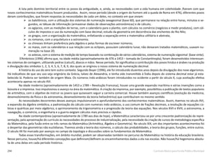 254 Currículo Básico para Escola Pública Municipal
A luta pelo domínio territorial entre os povos da antiguidade, e, ainda, as necessidades com a vida humana em coletividade ,fizeram com que
novos conhecimentos matemáticos fossem produzidos. Assim, nesse período (desde a origem do homem até a queda de Roma em 476), diferentes povos
deram contribuições, que foram respostas às necessidades de cada um deles, no contexto em que viviam:
	os babilônicos, com a utilização dos sistemas de numeração sexagesimal (base 60), que permanece na relação entre horas, minutos e se-
gundos, as tábuas de informação (armazenar dados de observações astronômicas) e de cálculo;
	os egípcios, com as medições de terras, com o calendário para o plantio, com cálculos no comércio (negócios e medir produtos), com cál-
culos de impostos e uso da numeração com base decimal, estudo da geometria em decorrência das enchentes do Rio Nilo;
	os gregos, com a organização da matemática, enfatizando a separação entre a matemática utilitária e abstrata;
	os romanos, com a arquitetura e a astronomia;
	os chineses tinham preferência pela álgebra e pelas formas de escrever números;
	os maias, com os calendários e sua relação com os eclipses, possuíam calendário lunar, não deixaram tratados matemáticos, usavam nu-
meração na base 20;
	os astecas, com o sistema de medição de tempo baseado na combinação de vários calendários, sistema de numeração vigesimal (base vinte).
D’Ambrósio (1996) afirma que, na idade média (aproximadamente de 476 a 1453 – tomada de Constantinopla), foram desenvolvidos interessan-
tes sistemas de contagem, utilizando pedras (calculi), ábacos e mãos. Nesse período, foi significativa a contribuição dos povos hindus e árabes na produção
e divulgação dos símbolos 1, 2, 3, 4, 5, 6, 7, 8, 9, dos quais se originou o nosso sistema de numeração decimal.
A história do uso do zero tem outro contexto. Segundo Boyer (1996), ele foi introduzido duzentos anos depois da divulgação dos nove algarismos.
Há indicativos de que seu uso seja originário da Grécia, talvez de Alexandria, e tenha sido transmitido à Índia depois do sistema decimal estar já esta-
belecido lá. Poderia ser também de origem Maia. Os números indo-arábicos foram introduzidos no ocidente a partir do século X, cuja aceitação efetiva
aconteceria apenas no século XVI.
Na idade moderna (aproximadamente de 1453 a 1789 – Revolução Francesa), houve uma grande expansão marítima e várias invenções como a
bússola e a imprensa. Isso impulsionou o avanço na área da matemática. A criação da imprensa, por exemplo, possibilitou a publicação de textos populares
de aritmética, com o objetivo de instruir os jovens que quisessem seguir a carreira comercial. Houve também avanços científicos (evolução da medicina,
desenvolvimento da física e da astronomia, desenvolvimento da teoria heliocêntrica) que contribuíram no mesmo sentido.
As necessidades decorrentes desses avanços impulsionaram o aprofundamento dos conhecimentos matemáticos. Assim, tivemos no século XVI,
a expansão da álgebra simbólica, a padronização do cálculo com numerais indo-arábicos, o uso comum de frações decimais, a resolução de equações cú-
bicas e quárticas por meio algébrico, o aprimoramento da trigonometria e a progressão da teoria das equações. Nos séculos XVII e XVIII, a astronomia, a
navegação, o comércio, a engenharia e a guerra exigiam cálculos mais precisos e rápidos.
Na idade contemporânea (aproximadamente de 1789 aos dias de hoje), a Matemática caracterizou-se por uma crescente padronização da repre-
sentação, pela aproximação do currículo às necessidades do processo de industrialização, pela necessidade da criação de cursos de metodologia específica
da Matemática, pela fusão entre os três ramos da Matemática (Aritmética, Álgebra e Geometria). No século XIX, um dos importantes acontecimentos foi
o despertar das geometrias não euclidianas. Tivemos ainda a teoria dos números, o cálculo das probabilidades, a teoria dos grupos, funções, entre outros.
O século XX foi marcado por avanços no campo da topologia e discussões sobre os fundamentos da Matemática.
Todas essas transformações, em âmbito mundial, podem ser observadas também no percurso da Matemática na história da educação brasileira.
Nesse percurso, houve/há diferentes concepções que definiram/definem os encaminhamentos dados a ela nas escolas. Não houve/há hegemonia absolu-
ta de uma delas em cada período histórico.
 