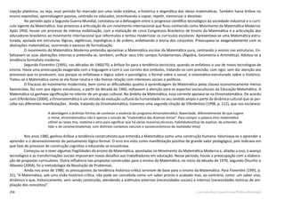 256 Currículo Básico para Escola Pública Municipal
cepção platônica, ou seja, esse período foi marcado por uma visão estática, a-histórica e dogmática das ideias matemáticas. Também havia ênfase no
ensino expositivo, aprendizagem passiva, centrada no educador, incentivando a copiar, repetir, memorizar e devolver.
No período após a Segunda Guerra Mundial, constatou-se a defasagem entre o progresso científico tecnológico da sociedade industrial e o currí-
culo vigente da Matemática. Isso provocou a articulação de um movimento internacional que ficou conhecido como Movimento da Matemática Moderna.
Após 1950, houve um processo de intensa mobilização, com a realização de cinco Congressos Brasileiros de Ensino da Matemática e a articulação dos
educadores brasileiros ao movimento internacional que reformulou e tentou modernizar os currículos escolares. Apresentava-se uma Matemática estru-
turada, apoiada em estruturas lógicas, algébricas, topológicas e de ordens, enfatizando a teoria dos conjuntos. Preocupava-se exageradamente com as
abstrações matemáticas, ocorrendo o excesso de formalização.
O movimento da Matemática Moderna pretendia aproximar a Matemática escolar da Matemática pura, centrando o ensino nas estruturas. En-
fatizavam-se suas abstrações internas e pretendia-se, também, unificar seus três campos fundamentais (Álgebra, Geometria e Aritmética). Adotou-se a
tendência formalista moderna.
Segundo Fiorentini (1995), nas décadas de 1960/70, a ênfase foi para a tendência tecnicista, quando se enfatizou o uso de novas tecnologias de
ensino. Havia uma preocupação exagerada com a linguagem e com o uso correto dos símbolos, tratando-os com precisão, com rigor, sem dar atenção aos
processos que os produzem, isso porque se enfatizava o lógico sobre o psicológico, o formal sobre o social, o sistemático-estruturado sobre o histórico.
Tratou-se a Matemática como se ela fosse neutra e não tivesse relação com interesses sociais e políticos.
O fracasso do movimento modernista, bem como as dificuldades quanto à aprendizagem da Matemática pelas classes economicamente menos
favorecidas, fez com que alguns estudiosos, a partir da década de 1960, voltassem a atenção para os aspectos socioculturais da Educação Matemática. A
Matemática só ganhava significação no interior de um grupo cultural. No âmbito da Matemática, essa corrente apoiava-se na Etnomatemática. De acordo
com D’Ambrósio (2004), a Etnomatemática é um estudo da evolução cultural da humanidade no seu sentido amplo e parte da dinâmica cultural que se per-
cebe nas diferentes manifestações. Ainda, tratando da Etnomatemática, trazemos uma segunda citação de D’Ambrósio (1998, p. 112), que nos esclarece:
	
A abordagem a distintas formas de conhecer a essência do programa etnomatemática. Naverdade, diferentemente do que sugere
o nome, etnomatemática não é apenas o estudo de “matemática das diversas etnias”. Para compor a palavra etno matemática
utilizei as raízes tica, matema e etno para significar que há várias maneiras,técnicas, habilidades(tica) de explicar, de entender, de
lidar e de conviver(matema), com distintos contextos naturais e socioeconômicos da realidade( etno).
Nos anos 1980, ganhou ênfase a tendência construtivista que entendia a Matemática como uma construção humana. Valorizava-se o aprender a
aprender e o desenvolvimento do pensamento lógico-formal. O erro era visto como manifestação positiva de grande valor pedagógico, pois indicava em
que fase do processo de construção cognitiva o educando se encontrava.
Começou-se a rever algumas fragilidades do ensino da Matemática, apontadas no Movimento da Matemática Moderna e, aliadas a isso, o avanço
tecnológico e as transformações sociais impuseram novos desafios aos trabalhadores em educação. Nesse período, houve a preocupação com a elabora-
ção de propostas curriculares. Outra influência nas propostas construídas para o ensino da Matemática, no início da década de 1970, segundo Onuchic e
Allevato (2004), foi a metodologia da Resolução de Problemas.
Ainda nos anos de 1980, os pressupostos da tendência histórico-crítica serviram de base para o ensino da Matemática. Para Fiorentini (1995, p.
31), “A Matemática, sob uma visão histórico-crítica, não pode ser concebida como um saber pronto e acabado mas, ao contrário, como um saber vivo,
dinâmico e que, historicamente, vem sendo construído, atendendo a estímulos externos (necessidades sociais) e internos (necessidades teóricas de am-
pliação dos conceitos)”.
 