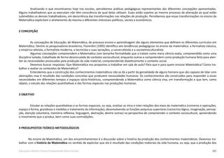 257Educação Infantil e Ensino Fundamental (Anos Iniciais)
Analisando o que encontramos hoje nas escolas, percebemos práticas pedagógicas representantes das diferentes concepções apresentadas.
Alguns trabalhadores que as executam não têm consciência de qual delas utilizam. Esses estão sujeitos ao mesmo processo de alienação ao qual estão
submetidos os demais trabalhadores, em decorrência das transformações nas relações de produção. Percebemos que essas transformações no ensino da
Matemática explicitam o atrelamento da mesma a diferentes interesses políticos, sociais e econômicos.
2 CONCEPÇÃO
As concepções de Educação, de Matemática, de processo ensino e aprendizagem são alguns elementos que definem os diferentes currículos em
Matemática. Dentre os pesquisadores brasileiros, Fiorentini (1995) identifica seis tendências pedagógicas no ensino da matemática: a formalista clássica,
a empírico-ativista, a formalista moderna, a tecnicista e suas variações, a construtivista e a socioetnoculturalista.
Algumas concepções compreendem a Matemática com tamanha formalidade que a tratam como mera ciência exata, compreendida como uma
disciplina isolada, trabalhada de forma desvinculada do contexto sociocultural, enquanto outras a compreendem como produção humana feita para aten-
der às necessidades provocadas pela produção da vida material, compreendendo dialeticamente o contexto social.
Devemos buscar respostas: Que Matemática nos propomos a trabalhar em sala de aula? Para que e para quem ensinar Matemática? Como tra-
balhar e avaliar os conteúdos de Matemática?
Entendemos que a construção dos conhecimentos matemáticos não se dá a partir da genialidade de alguns homens que são capazes de lidar com
abstrações, mas é resultado das condições concretas que produzem necessidades humanas. Os conhecimentos são construídos para responder a essas
necessidades em diferentes tempos e espaços sócio-históricos, compreendendo a Matemática como ciência viva, em transformação e que tem, como
objeto, o estudo das relações quantitativas e das formas espaciais nas produções humanas.
3 OBJETIVO
Estudar as relações quantitativas e as formas espaciais, ou seja, analisar as intra e inter-relações dos eixos da matemática (números e operações,
espaço e forma, grandezas e medidas e tratamento da informação), desenvolvendo as funções psíquicas superiores (raciocínio lógico, imaginação, percep-
ção, atenção voluntária, memória reflexiva, linguagem, abstração, dentre outras) na perspectiva de compreender o contexto sociocultural, apreendendo
o movimento que o produz, bem como suas contradições.
4 PRESSUPOSTOS TEÓRICO-METODOLÓGICOS
No ensino da Matemática, um dos encaminhamentos é a discussão sobre a história da produção dos conhecimentos matemáticos. Devemos tra-
balhar com a história da Matemática no sentido de explicitar que ela é resultado das condições materiais da vida humana, ou seja, que a produção dos
 