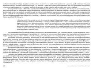 258 Currículo Básico para Escola Pública Municipal
conhecimentos da Matemática se deu para responder às necessidades humanas. Isso também dará contexto e, portanto, significado ao aprendizado da
Matemática para que se supere o idealismo em relação a ela. Investigar a origem dos conhecimentos matemáticos deve estar presente em cada momento
do processo de apropriação dos mesmos, pois possibilita compreender por que e para que cada conteúdo matemático é estudado.
Se compreendermos que a Matemática nasce da materialidade, ao trabalhar os conceitos matemáticos, além de situá-los social e historicamente,
faz-se necessário partir da materialidade próxima, e dela abstrair elementos significativos no sentido de explicitar o movimento e suas contradições, na
perspectiva de construir uma visão de totalidade, ou seja, partir do concreto, para torná-lo um concreto pensado. Abordar a Matemática nessa perspectiva
exige a superação de qualquer forma de disciplinaridade para compreendê-la na totalidade, portanto, na relação com todas as áreas do conhecimento.
Isso contribui para estabelecermos relações entre o particular e o universal, ou seja, contribui para (re) conceituar a prática social. Assim, de acordo com
Saviani (apud DUARTE, 2001, p. 3),
[...] a prática social [...] no ponto de partida [...] e no ponto de chegada [...] [da prática pedagógica] é e não é a mesma. É a mesma, uma vez
que é ela própria que constitui ao mesmo tempo o suporte e o contexto, o pressuposto e o alvo, o fundamento e a finalidade da prática pe-
dagógica. E não é a mesma, se considerarmos que o modo de nos situarmos em seu interior se alterou qualitativamente pela mediação da
ação pedagógica; e já que somos, enquanto agentes sociais, elementos objetivamente constitutivos da prática social, é lícito concluir que a
própria prática se alterou qualitativamente. É preciso, no entanto, ressaltar que a alteração objetiva da prática só pode se dar a partir da nossa
condição de agentes sociais ativos, reais. A educação, portanto, não transforma de modo direto e imediato e sim de modo indireto e mediato,
isto é, agindo sobre os sujeitos da prática.
Faz-se necessário lembrar da especificidade de cada município e, ao planejarmos nossa ação, conhecer e valorizar as condições materiais que ca-
racterizam o contexto dos nossos educandos e perceber que ele é diferente. Por exemplo, numa aldeia indígena; num assentamento ou  reassentamento;
na área urbana ou área rural temos distintos pontos de partida; porém, todos devem levar à compreensão  do  conhecimento clássico e universal.
Ao trabalhar os conceitos matemáticos, devemos partir do nível de desenvolvimento real do educando, criando novas zonas de desenvolvimento
proximal, para transformar o nível de desenvolvimento potencial em um novo nível de desenvolvimento real. Para isso acontecer, faz-se necessário que o
educador valorize os conhecimentos que o educando já tem. O tratamento formal dos conteúdos matemáticos deve se dar de forma gradativa. É importan-
te construir o significado de quantidade, as relações que podemos estabelecer entre ela, a noção de espaço, de tempo, o significado de tamanho, dentre
outros, o que significa que o processo de ensino da Matemática deve contribuir para que, gradativamente, o educando supere os conceitos espontâneos
e se aproprie dos conceitos científicos.
Esse processo deve começar na fase inicial da alfabetização, ou seja, na Educação Infantil. É importante considerar que, muitas vezes, a especifici-
dade da Matemática só é inserida após a fase inicial de alfabetização, e, muitas vezes, é compreendida apenas a partir da representação convencional de um
conjunto de símbolos. A Matemática é integrada ao processo de alfabetização. É importante sermos alfabetizados em Matemática, considerando-se como
aspectos dessa alfabetização: a decodificação, a interpretação e o posicionamento (argumentação, confronto), enfatizando a oralidade, o registro e a leitura.
Para o processo de alfabetização matemática inicial e mais aprofundada, faz-se necessário que o educador organize atividades que possibilitem o
uso de diferentes gêneros discursivos que contenham conhecimentos matemáticos, como, por exemplo, bulas, tabelas, quadrinhos, leis, receitas, reporta-
gens de revistas, notícias de jornais, poemas, símbolos, músicas, relatos orais, faturas de luz e de água, mapas, gráficos, entre outros. Ao usar esses dife-
rentes gêneros discursivos, o educador deve enfatizar, além dos aspectos quantitativos, também os qualitativos, na perspectiva de contribuir para análise
da realidade. Nesse sentido, é importante que se faça uma escolha intencional desses gêneros discursivos para que contenham questões significativas da
realidade social.
 