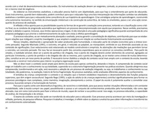 26 Currículo Básico para Escola Pública Municipal
acordo com o nível de desenvolvimento dos educandos. Os instrumentos de avaliação devem ser exigentes; contudo, os processos articulados precisam
ter o mesmo nível de exigência.
Ao elaborar os instrumentos avaliativos, o educador precisa fazê-lo com objetividade, para que haja o entendimento por parte do educando.
Esses instrumentos, quando bem elaborados, podem contribuir para que o educador faça uma boa interpretação das informações contidas nas atividades
avaliativas e também para que o educando tome consciência de sua trajetória de aprendizagem. Criar estratégias próprias de aprendizagem, construindo
uma autonomia necessária, no sentido da emancipação intelectual e da construção da autocrítica, de todos os envolvidos, passa a ser uma ação conse-
quente do processo de avaliação.
A reflexão crítica aponta para as possibilidades quanto às formas de se garantir a avaliação como processo, evitando-se a classificação como crité-
rio final, ou as condutas de progressão automática que legitimem um processo descompromissado com aquilo que propomos. Nesse sentido, precisamos
ampliar o debate e superar, inclusive, seus limites operacionais e legais. A não retenção é uma ação pedagógica significativa quando acompanhada de uma
proposta pedagógica que priorize o redimensionamento da ação com vistas à efetiva aprendizagem.
O processo educativo, ao ser metodicamente planejado e avaliado, precisa garantir a consolidação de objetivos, contribuindo para que se estabe-
leçam relações que instiguem o espírito investigador, e que ampliem a exigência em relação ao conhecimento historicamente acumulado.
Nessas relações, objetivando a apropriação do saber produzido pela humanidade, o educador parte do simples (concreto) para a síntese (con-
creto pensado). Segundo Machado (1991), o concreto, em geral, é reduzido ao palpável, ao manipulável, omitindo-se sua dimensão associada ao seu
conteúdo de significações. Esse reducionismo está relacionado ao modelo construtivista e empirista. As abstrações são mediações que permitem tornar
o concreto, um concreto pensado. Por isso, faz-se necessário partir dos conceitos espontâneos para se construir os conceitos científicos. Para partir do
simples, a realidade sensível, deve ser o ponto de partida e de chegada, mas o ponto de chegada deverá conter elementos do universal, agregados ao
particular. Entretanto, o ponto de partida e o de chegada não são os mesmos, pois o ponto de chegada, ao se revelar como síntese de muitas determina-
ções, constitui-se em um novo ponto de partida. É necessário tornar dialética a relação do contexto social mais amplo com o contexto da escola, levando
o educando a construir instrumentos para intervir na própria organização social.
Não se deve trazer o contexto social amplo para dentro da escola para apenas conhecê-lo, deixando-o intacto. A compreensão do contexto social
exige um trabalho com o conhecimento na sua totalidade, superando-se a costumeira fragmentação presente nas práticas escolares. Quando atingirmos essa
compreensão, transformando-a em ação, será necessária a adoção de um processo de avaliação integrado, ou seja, se trabalhamos o conhecimento na sua
totalidade, não poderemos, na avaliação, tratá-lo de forma fragmentada. No processo avaliativo, serão analisados diferentes aspectos do conhecimento.
A tentativa da criança compreender o contexto e as relações que o homem estabelece impulsiona o desenvolvimento das funções psíquicas
superiores, que têm origem sociocultural. Segundo Rego (1995), a ação do adulto (e de crianças experientes) contribui significativamente para formar os
processos psicológicos mais complexos, como memória, imaginação, planejamento e outros. O papel da escola é justamente auxiliar a consolidar esse
processo, buscando sempre a humanização do homem.
Para que o sujeito conte com desenvoltura linguística, de raciocínio e criatividade, para que possa resolver situações diferenciadas e em constante
mutabilidade, cabe à escola cumprir seu papel, possibilitando o acesso a um conjunto de conhecimentos produzidos pela humanidade, não como algo
alienado, mas sim como instrumento para fazer a leitura de mundo, capaz de nortear a sua prática social. Isso exige, no processo educativo, a capacidade
de análise, de interpretação e de síntese.
O exame do contexto social não pode ser transferido do educador para o educando. Esse processo precisa acontecer por meio da investigação e
reflexão, portanto, da pesquisa reflexiva. Pesquisar é trabalhar, é investigar, é refletir sobre os objetos e analisá-los para obter informações e transformá-las
em conhecimento sistematizado.
 