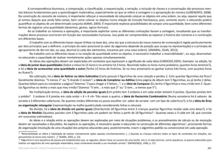 261Educação Infantil e Ensino Fundamental (Anos Iniciais)
A correspondência biunívoca, a comparação, a classificação, a sequenciação, a seriação, a inclusão de classes e a conservação são processos men-
tais básicos fundamentais para a aprendizagem matemática, especialmente ao que se refere à contagem e à apropriação do número (LORENZATO, 2008).
Na construção do conceito de número, é importante reforçar a necessidade do educando colocar os objetos em uma ordem, ou seja, separar aquilo que
já contou daquilo que ainda falta contar, bem como colocar os objetos numa relação de inclusão hierárquica, pois, somente assim, o educando poderá
quantificar os objetos de um determinado conjunto (KAMII, 2003). É importante explorar possibilidades de compor uma quantidade, bem como diferentes
formas de registrar uma quantidade (desenhos, gestos, signos formais).
Ao se trabalhar os números e operações, é importante explicitar como as diferentes civilizações faziam a contagem, ressaltando que as transfor-
mações desse processo ocorreram em função das necessidades humanas. Isso pode ser compreendido ao explorar a história dos números e a numeração
em diferentes bases.
O trabalho com as diferentes bases requer ênfase na base dez, uma vez que a estrutura do nosso sistema de numeração é regida particularmente
por dois princípios que o definem, o princípio do valor posicional (o valor do algarismo depende da posição que ocupa na representação) e o princípio do
agrupamento de dez em dez, ou seja, decimal (a cada dez elementos, trocamos por uma nova ordem). (AMARAL; SILVA, 2013).
No trabalho com as diferentes bases e na relação de quantidade entre os objetos, é necessário trabalhar a reversibilidade71
, ou seja, desenvolver
no educando a capacidade de realizar mentalmente ações opostas simultaneamente.
As ideias das operações devem ser exploradas em contextos que expressam o significado de cada ideia (CARDOSO,2005). Exemplo: na adição, há
a Ideia de juntar duas quantidades (Sobre a mesa há 15 livros e no armário há 3 livros. Reunindo todos os livros numa prateleira, quantos livros teremos?),
e há a Ideia de acrescentar uma quantidade a outra (Tenho 15 livros de histórias. Se no meu aniversário eu ganhar outros três livros, com quantos livros
eu ficarei?). 
Na subtração, há a Ideia de Retirar ou Ideia Subtrativa (Carla possuía 5 figurinhas de uma coleção e perdeu 2. Com quantas figurinhas ela ficou?
Geralmente dizemos: “5 menos 2” ou “5 tirando 2 restam”; a Ideia de Completar ou Aditiva (Uma página de álbum tem 5 figurinhas, eu já tenho 2 delas.
Quantas faltam para eu completar a página? Dizemos “2 para chegar a 5 faltam...”; e a Ideia de Comparar (Eu tenho 5 figurinhas e meu irmão tem 2. Quan-
tas figurinhas eu tenho a mais que meu irmão? Dizemos “5 tem... a mais que 2” ou “2 tem... a menos que 5”).
Na multiplicação temos, a Ideia da adição de parcelas iguais (Um prédio tem 3 andares e em cada andar existem 4 janelas. Quantas janelas tem
o prédio?   3 andares X 4 janelas em cada andar = 4 + 4 +4= Três vezes o quatro; a Ideia do Raciocínio Combinatório (Numa sorveteria há 6 sabores  de
sorvete e 3 diferentes coberturas. De quantos modos diferentes eu posso escolher um  sabor de sorvete  com um tipo de cobertura?); e há a Ideia de Área
ou organização retangular (representação na malha quadriculada considerando linhas e colunas).
Na divisão, há a Ideia de divisão em partes iguais (Distribuindo 18 figurinhas entre 3 crianças quantas figurinhas recebe cada uma delas?), e há
a Ideia de Medida (Quantos pacotes com 3 figurinhas cada um podem ser feitos a partir de 18 figurinhas? - Quantas vezes o 3 cabe em 18, que consiste
em sucessivas estimativas).
As ideias e a relação entre as operações devem ser exploradas por meio de situações problemas, e os procedimentos de cálculo ou de resolução
devem ser socializados e discutidos. Ao explorar as operações, é necessário ajudar o educando na construção de diferentes algoritmos72
, priorizando formas
de organização (resolução de uma situação) dos próprios educandos para, posteriormente, inserir o algoritmo padrão ou convencional em cada operação.
71
“Reversibilidade se refere à habilidade de realizar mentalmente ações opostas simultaneamente. [...] Quando as crianças colocam todos os tipos de conteúdos em relações, seu
pensamento se torna mais móvel [...]” (KAMII, 2003, p. 23).
72
“Algoritmo é uma sequência de passos pré-estabelecidos que, se seguidos, devem levar ao sucesso de uma tarefa. Isto é, se executarmos, numa sequência, os passos elaborados para
realizar um algoritmo de uma operação matemática, estes certamente levarão a um resultado correto.” (MENDONÇA, 1996, p. 57).
 