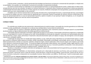 262 Currículo Básico para Escola Pública Municipal
O cálculo mental, a estimativa, o cálculo aproximado são estratégias que favorecem e enriquecem a compreensão das operações e a relação entre
as quantidades. Uma questão a ser considerada é o processo de construção e compreensão da tabuada.
Os números racionais devem ser explorados na sua representação fracionária e na representação decimal; porém, a ênfase deve ser dada à repre-
sentação decimal, pois são mais utilizadas. Ao explorar os números fracionários, é importante utilizar contextos que apresentem as ideias que perpassam
a representação fracionária (ideia de parte de um inteiro, parte de um conjunto, medida de comparação entre duas grandezas, quociente de divisão de um
número inteiro por outro, representação na reta numérica)73
.
O trabalho com os números racionais deve se dar de modo articulado entre a representação fracionária, a representação decimal, a porcentagem
em contextos de medidas, para que o mesmo possa ter significado para os educandos. Quanto às operações de números racionais a ênfase deve se dar
acerca da representação decimal, no caso da representação fracionária, explorar situações em que apareçam frações homogêneas, ou em situações de
frações heterogêneas explorar por meio das classes de equivalência.
6 ESPAÇO E FORMA
Os conteúdos que compõe esse eixo oportunizam o desenvolvimento da noção de espaço, a percepção dos conceitos geométricos em diferentes
contextos e ainda, possibilitando a articulação com os demais eixos da Matemática e outras áreas do conhecimento.
O trabalho deve ser contínuo e planejado, abordando aspectos importantes como: movimento corporal, localização espacial e as propriedades
das formas planas ou figuras (bidimensional) e dos sólidos geométricos (tridimensional).
A percepção espacial é exploração, locomoção e organização do espaço em que vivemos. Tal percepção se dá de forma progressiva e a exploração
inicia com a percepção de si mesmo e do espaço ao seu redor. Há possibilidades de construção de maquetes, culminando com representações planas por
meio de desenhos, croquis, mapas, planta baixa. É importante o educando desenvolver ações com objetos no espaço, não restringindo o ensino do espaço
e das formas a atividades estáticas.
A exploração do espaço deve ser iniciado pelo espaço próximo, ou seja, vivido pela criança. Reconhecer-se num determinado espaço e a partir
dele localizar-se utilizando noções espaciais de direção, sentido, lateralidade, lateralização, profundidade, anterioridade, dentre outros. Ao realizar ativi-
dades de deslocamento à direita ou à esquerda, mudando a direção do trajeto, estamos explorando a ideia inicial de ângulo como rotação ou giro tendo
como referência o movimento do próprio corpo. ‘‘O conceito de ângulo está associado a ideias distintas, como inclinação, rotação, região, abertura, orien-
tação, direção, entre outras. A compreensão do conceito de ângulo é um processo, por isso, é necessário possibilitar ao educando o mais cedo possível a
realização de diferentes atividades durante sua trajetória escolar.” (TEIXEIRA, 2013 p. 9).
Ressalta-se a importância do trabalho sistemático da topologia por ocupar-se das propriedades das formas geométricas, por exemplo: vizinhança,
interior, exterior, fronteira (limite).
A observação é uma habilidade a ser desenvolvida, começando com a observação da natureza e suas formas, como, por exemplo, as cascas e
troncos das árvores, a forma dos cascos e corpo dos animais, a forma das flores, os favos de mel das abelhas, cascas de frutas, contorno do Sol, da Lua e
frutos do pinheiro, analisando e comparando com as produções humanas. Nesse sentido, Luna (2009, p. 74) afirma que “a partir da observação, experi-
73
VASCONCELOS & BELFORT. Diferentes significados de um mesmo conceito: o caso das frações. Pró-letramento Matemática Estado de Minas Gerais. Este texto foi adaptado de um
texto de mesmo título, que faz parte da programação do Salto para o Futuro, da TV Escola, na série “Discutindo Práticas em Matemática”, exibido pela primeira vez pela TV Escola na
semana que se iniciou em 28 de agosto de 2006.
 