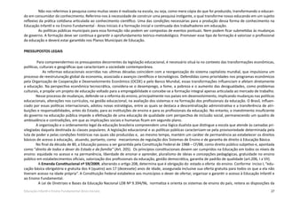 27Educação Infantil e Ensino Fundamental (Anos Iniciais)
Não nos referimos à pesquisa como muitas vezes é realizada na escola, ou seja, como mera cópia do que foi produzido, transformando o educan-
do em consumidor do conhecimento. Referimo-nos à necessidade de construir uma pesquisa instigante, o qual transforme nosso educando em um sujeito
reflexivo da prática cotidiana articulada ao conhecimento científico. Uma das condições necessárias para a produção dessa forma de conhecimento na
Educação Infantil e no Ensino Fundamental - Anos Iniciais é a formação inicial e continuada dos trabalhadores em educação.
As políticas públicas municipais para essa formação não podem ser compostas de eventos pontuais. Nem podem ficar submetidas às mudanças
de governo. A formação deve ser contínua e garantir o aprofundamento teórico-metodológico. Promover esse tipo de formação é valorizar o profissional
da educação e deverá estar garantido nos Planos Municipais de Educação.
PRESSUPOSTOS LEGAIS
Para compreendermos os pressupostos decorrentes da legislação educacional, é necessário situá-la no contexto das transformações econômicas,
políticas, culturais e geográficas que caracterizam a sociedade contemporânea.
As reformas educacionais ocorridas nas ultimas décadas coincidem com a reorganização do sistema capitalista mundial, que impulsiona um
processo de reestruturação global da economia, associada a avanços científicos e tecnológicos. Defendidas como prioridades nos programas econômicos
pela Organização de Cooperação e Desenvolvimento Econômico (OCDE) e pelo Banco Mundial, essas transformações influenciam e afetam diretamente
a educação. Na perspectiva econômica tecnocrática, considera-se o desemprego, a fome, a pobreza e o aumento das desigualdades, como problemas
culturais, e propõe um projeto de educação voltado para a empregabilidade e concebe-se a formação integral apenas articulada ao mercado de trabalho.
Nesse processo de mudanças, defende-se a reforma do ensino, principalmente nos países em desenvolvimento, implicando mudanças nas políticas
educacionais, alterações nos currículos, na gestão educacional, na avaliação dos sistemas e na formação dos profissionais da educação. O Brasil, influen-
ciado por essas políticas internacionais, adotou novas estratégias, entre as quais se destaca a descentralização administrativa e a transferência de atri-
buições e responsabilidades, antes do Estado, para as instituições de ensino e para os profissionais da educação. No entanto, o investimento insuficiente
do governo na educação pública impede a efetivação de uma educação de qualidade com perspectiva de inclusão social, permanecendo um quadro de
ambivalência e contradições, em que as implicações sociais e humanas ficam em segundo plano.
A organização e o ordenamento legal da educação brasileira compreendem uma lógica dualista que distingue a escola que atende às camadas pri-
vilegiadas daquela destinada às classes populares. A legislação educacional e as políticas públicas caracterizam-se pela provisoriedade determinada pela
luta de poder e pelas condições históricas nas quais são produzidas e, ao mesmo tempo, mantém um caráter de permanência ao estabelecer os direitos
básicos de acesso à educação, atuando, portanto, como mecanismos de regulação dos Sistemas de Ensino e de garantia de direito à Educação Básica.
No final da década de 80, a Educação passou a ser garantida pela Constituição Federal de 1988 – CF/88, como direito público subjetivo e, apontada
como “direito de todos e dever do Estado e da família” (Art. 205). Os princípios constitucionais devem ser cumpridos na Educação em todos os níveis de
ensino: equidade no acesso e na permanência, liberdade de ensinar e aprender, pluralismo de ideias e concepções pedagógicas, gratuidade no ensino
público em estabelecimentos oficiais, valorização dos profissionais da educação, gestão democrática, garantia de padrão de qualidade (art.206, I a VII).
A Emenda Constitucional nº 59/2009, alterando o artigo 208, determina que é obrigação do estado a oferta do ensino. Conforme inciso I, “edu-
cação básica obrigatória e gratuita dos 4 (quatro) aos 17 (dezessete) anos de idade, assegurada inclusive sua oferta gratuita para todos os que a ela não
tiveram acesso na idade própria”. A Constituição Federal estabelece aos municípios o dever de ofertar, organizar e garantir o acesso à Educação Infantil e
ao Ensino Fundamental.
A Lei de Diretrizes e Bases da Educação Nacional LDB Nº 9.394/96, normatiza e orienta os sistemas de ensino do país, reitera as disposições da
 