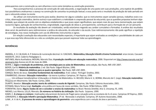274 Currículo Básico para Escola Pública Municipal
preocuparmos com a construção ou sem olharmos o erro como tentativa ou construção provisória.
Para acompanharmos o processo de construção de cada educando, a organização de uma pasta com suas produções, uma espécie de portfólio.
Isso possibilitaria analisarmos o avanço na construção de conceitos na produção textual, e essa pasta seria o resultado da produção de todo período em
que o educando esteve na escola.
Ao utilizar um instrumento escrito para avaliar, devemos ter alguns cuidados: que os instrumentos sejam variados (provas, trabalhos orais e es-
critos, observação sistemática, dentre outros) e que viabilizem a criatividade e a expressão pessoal do educando; que as questões propostas tenham obje-
tividade; que estejam de acordo com os objetivos estabelecidos e que esses sejam significativos; que exijam mais do que mera memorização, que exijam
raciocínio lógico, aplicação de conhecimentos, originalidade, organização de ideias e, principalmente, contribuam para a formação de um ser pensante.
Os resultados da avaliação não devem ser cristalizados, senão estaríamos negando seu caráter cumulativo e formativo. A análise dos resultados
deve servir de parâmetro para redimensionar a prática do educando, do educador e da escola. Esse redimensionamento não pode significar a repetição
de estratégias, mas novas mediações com uso de diferentes instrumentos e signos.
Em relação à avaliação dos educandos com necessidades especiais, é importante que sejam analisadas as condições e possibilidades de cada um
e que essa seja feita oferecendo-se a eles as condições para que possam expressar toda sua aprendizagem.
REFERÊNCIAS
AMARAL, E. H. S & SILVA, A. P. Sistema de numeração decimal. In: CASCAVEL. Matemática, Educação Infantil e Ensino Fundamental: anos iniciais. Cascavel:
ASSOESTE, 2013. Caderno Pedagógico 1.
ANTUNES, Maria Auxiliadora; MOURA, Marcelo Dias. A produção científica em educação matemática. 2006. Disponível em http://www.marcelo.mat.br/
seminario.htm Acesso em 01 de maio de 2006.
BORIN, J. Jogos e resolução de problemas, uma estratégia para as aulas de Matemática. sexta edição, São Paulo, IME-USP, 2007.
BOYER, Carl B. História da matemática. 2 ed. São Paulo: Edgard Blücher, 1996.
CARDOSO, V. C. Materiais didáticos para as quatro operações. São Paulo: IME-USP, 2005.
CARAÇA, Bento de Jesus. Conceitos fundamentais da matemática. 4 ed. Lisboa: Portugal: Gradiva, 2002.
D’AMBROSIO, Ubiratan. Educação matemática – da teoria à prática. Campinas, SP: Papirus, 1998.
_____. Um enfoque transdisciplinar à Educação e à História da Matemática. In: BICUDO, Maria A. V.; BORBA, Marcelo de C. (orgs). Educação matemática:
Pesquisa em Movimento. São Paulo: Cortez, 2004.
DUARTE, Newton. Educação escolar, teoria do cotidiano e escola de Vigotski. Campinas, São Paulo: Editores Associados, 2001.
ESTEBAN, Maria Teresa (org). Avaliação: uma prática em busca de novos sentidos. São Paulo: DP&A Editora, 1999.
FIORENTINI, Dario. Alguns modos de ver e conceber o ensino da matemática no Brasil. Revista Zetetiké, Ano 3, Unicamp, FE, 1995.
IMENES, Luiz Marcio; LELLIS, Marcelo. Os números na história da civilização. São Paulo: Scipione, 1999.
KAMII, C. A criança e o número: implicações educacionais da teoria de Piaget para a atuação junto as escolares de 4 a 6 anos. Campinas-SP:Papirus, 2003.
LORENZATO, S. Educação Infantil e percepção Matemática. 2º ed. Renovada e ampliada. Campinas, SP. Autores Associados, 2008.
LUNA , A. V. de A., O processo de ensino e aprendizagem da geometria: uma experiência com o estudo de área e perímetro.
 